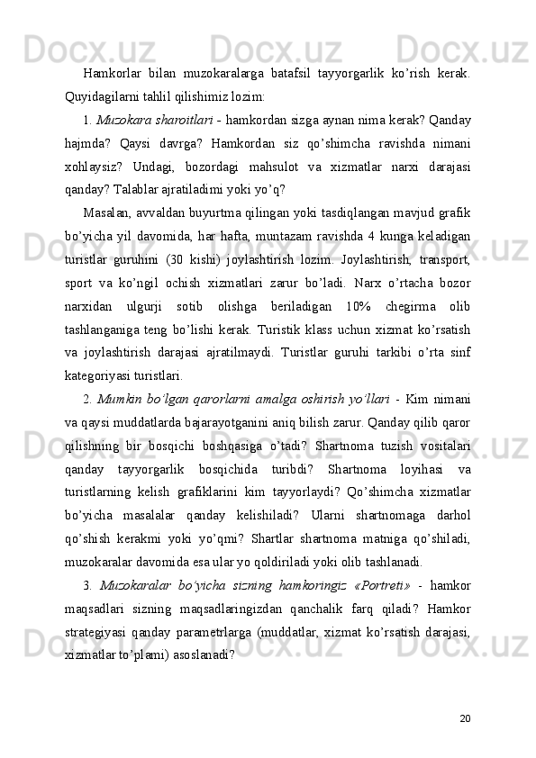 Hamkorlar   bilan   muzokaralarga   batafsil   tayyorgarlik   ko’rish   kerak.
Quyidagilarni tahlil qilishimiz lozim:
1.  Muzokara sharoitlari -  hamkordan sizga aynan nima kerak? Qanday
hajmda?   Qaysi   davrga?   Hamkordan   siz   qo’shimcha   ravishda   nimani
xohlaysiz?   Undagi,   bozordagi   mahsulot   va   xizmatlar   narxi   darajasi
qanday? Talablar ajratiladimi yoki yo’q?
Masalan, avvaldan buyurtma qilingan yoki tasdiqlangan mavjud grafik
bo’yicha   yil   davomida,   har   hafta,   muntazam   ravishda   4   kunga   keladigan
turistlar   guruhini   (30   kishi)   joylashtirish   lozim.   Joylashtirish,   transport,
sport   va   ko’ngil   ochish   xizmatlari   zarur   bo’ladi.   Narx   o’rtacha   bozor
narxidan   ulgurji   sotib   olishga   beriladigan   10%   chegirma   olib
tashlanganiga   teng   bo’lishi   kerak.   Turistik   klass   uchun   xizmat   ko’rsatish
va   joylashtirish   darajasi   ajratilmaydi.   Turistlar   guruhi   tarkibi   o’rta   sinf
kategoriyasi turistlari. 
2.   Mumkin   bo’lgan   qarorlarni   amalga   oshirish   yo’llari   -   Kim   nimani
va qaysi muddatlarda bajarayotganini aniq bilish zarur. Qanday qilib qaror
qilishning   bir   bosqichi   boshqasiga   o’tadi?   Shartnoma   tuzish   vositalari
qanday   tayyorgarlik   bosqichida   turibdi?   Shartnoma   loyihasi   va
turistlarning   kelish   grafiklarini   kim   tayyorlaydi?   Qo’shimcha   xizmatlar
bo’yicha   masalalar   qanday   kelishiladi?   Ularni   shartnomaga   darhol
qo’shish   kerakmi   yoki   yo’qmi?   Shartlar   shartnoma   matniga   qo’shiladi,
muzokaralar davomida esa ular yo qoldiriladi yoki olib tashlanadi.
3.   Muzokaralar   bo’yicha   sizning   hamkoringiz   «Portreti»   -   hamkor
maqsadlari   sizning   maqsadlaringizdan   qanchalik   farq   qiladi?   Hamkor
strategiyasi   qanday   parametrlarga   (muddatlar,   xizmat   ko’rsatish   darajasi,
xizmatlar to’plami) asoslanadi?
20 