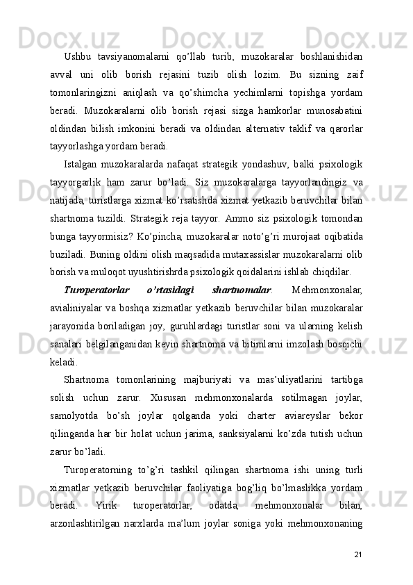 Ushbu   tavsiyanomalarni   qo’llab   turib,   muzokaralar   boshlanishidan
avval   uni   olib   borish   rejasini   tuzib   olish   lozim.   Bu   sizning   zaif
tomonlaringizni   aniqlash   va   qo’shimcha   yechimlarni   topishga   yordam
beradi.   Muzokaralarni   olib   borish   rejasi   sizga   hamkorlar   munosabatini
oldindan   bilish   imkonini   beradi   va   oldindan   alternativ   taklif   va   qarorlar
tayyorlashga yordam beradi.
Istalgan   muzokaralarda   nafaqat   strategik   yondashuv,   balki   psixologik
tayyorgarlik   ham   zarur   bo’ladi.   Siz   muzokaralarga   tayyorlandingiz   va
natijada, turistlarga xizmat ko’rsatishda xizmat yetkazib beruvchilar bilan
shartnoma   tuzildi.   Strategik   reja   tayyor.   Ammo   siz   psixologik   tomondan
bunga   tayyormisiz?   Ko’pincha,   muzokaralar   noto’g’ri   murojaat   oqibatida
buziladi. Buning oldini olish maqsadida mutaxassislar muzokaralarni olib
borish va muloqot uyushtirishrda psixologik qoidalarini ishlab chiqdilar.
Turoperatorlar   o’rtasidagi   shartnomalar .   Mehmonxonalar,
avialiniyalar   va   boshqa   xizmatlar   yetkazib   beruvchilar   bilan   muzokaralar
jarayonida   boriladigan   joy,   guruhlardagi   turistlar   soni   va   ularning   kelish
sanalari belgilanganidan keyin shartnoma va bitimlarni imzolash bosqichi
keladi.
Shartnoma   tomonlarining   majburiyati   va   mas’uliyatlarini   tartibga
solish   uchun   zarur.   Xususan   mehmonxonalarda   sotilmagan   joylar,
samolyotda   bo’sh   joylar   qolganda   yoki   charter   aviareyslar   bekor
qilinganda   har   bir   holat   uchun   jarima,   sanksiyalarni   ko’zda   tutish   uchun
zarur bo’ladi.
Turoperatorning   to’g’ri   tashkil   qilingan   shartnoma   ishi   uning   turli
xizmatlar   yetkazib   beruvchilar   faoliyatiga   bog’liq   bo’lmaslikka   yordam
beradi.   Yirik   turoperatorlar,   odatda,   mehmonxonalar   bilan,
arzonlashtirilgan   narxlarda   ma’lum   joylar   soniga   yoki   mehmonxonaning
21 