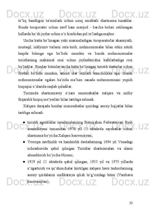 to’liq   bandligini   ta’minlash   uchun   uzoq   muddatli   shartnoma   tuzadilar.
Bunda   turoperator   uchun   xavf   ham   mavjud   -   barcha   turlari   sotilmagan
hollarda bo’sh joylar uchun o’z hisobidan pul to’lashga majbur.
Uncha  katta  bo’lmagan  yoki  maxsuslashgan  turoperatorlar  ahamiyatli,
mustaqil,   inklyuziv   turlarni   sota   turib,   mehmonxonalar   bilan   erkin   sotish
haqida   bitimga   ega   bo’lishi   mumkin   va   bunda   mehmonxonalar
turistlarning   maksimal   soni   uchun   joylashtirishni   kafolatlashga   rozi
bo’ladilar. Bunday bitimlar uncha katta bo’lmagan turistik dasturlar uchun
foydali   bo’lishi   mumkin,   ammo   ular   sezilarli   kamchilikka   ega,   chunki
mehmonxonalar   egalari   ba’zida   ma’lum   sanada   mehmonxonani   yopish
huquqini o’zlarida saqlab qoladilar.
Turizmda   shartnomaviy   o’zaro   munosabatlar   xalqaro   va   milliy
foqarolik huquq me’yorlari bilan tartibga solinadi.
Xalqaro  darajada  bunday  munosabatlar  quyidagi  asosiy  hujjatlar  bilan
tartibga solinadi:
● turistik   agentliklar   uyushmalarining   Butunjahon   Federatsiyasi   Bosh
assambleyasi   tomonidan   1970   yil   22   oktabrda   sayohatlar   uchun
shartnoma bo’yicha Xalqaro konvensiyasi;
● Yevropa   xavfsizlik   va   hamkorlik   davlatlarining   1994   yil   Venadagi
uchrashuvida   qabul   qilingan   Turistlar   shartnomalari   va   ularni
almashtirish bo’yicha Nizomi;
● 1929   yil   12   oktabrda   qabul   qilingan,   1955   yil   va   1975   yillarda
o’zgartirish va qo’shimchalar kiritilgan xalqaro havo tashuvlarining
asosiy   qoidalarini   unifikatsiya   qilish   to’g’risidagi   bitim   (Varshava
konvensiyasi);
22 
