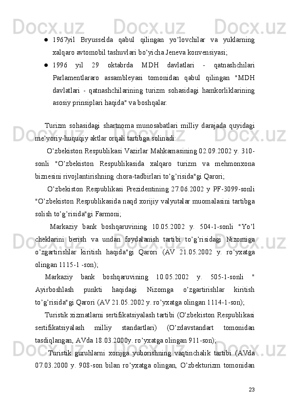 ● 1967yil   Bryusselda   qabul   qilingan   yo’lovchilar   va   yuklarning
xalqaro avtomobil tashuvlari bo’yicha Jeneva konvensiyasi;
● 1996   yil   29   oktabrda   MDH   davlatlari   -   qatnashchilari
Parlamentlararo   assambleyasi   tomonidan   qabul   qilingan   "MDH
davlatlari   -   qatnashchilarining   turizm   sohasidagi   hamkorliklarining
asosiy prinsiplari haqida" va boshqalar.
Turizm   sohasidagi   shartnoma   munosabatlari   milliy   darajada   quyidagi
me’yoriy-huquqiy aktlar orqali tartibga solinadi: 
 O’zbekiston Respublikasi Vazirlar Mahkamasining 02.09.2002 y. 310-
sonli   "O’zbekiston   Respublikasida   xalqaro   turizm   va   mehmonxona
biznesini rivojlantirishning chora-tadbirlari to’g’risida"gi Qarori;
  O’zbekiston   Respublikasi  Prezidentining   27.06.2002  y   PF-3099-sonli
"O’zbekiston Respublikasida naqd xorijiy valyutalar muomalasini tartibga
solish to’g’risida"gi Farmoni;
  Markaziy   bank   boshqaruvining   10.05.2002   y.   504-1-sonli   "Yo’l
cheklarini   berish   va   undan   foydalanish   tartibi   to’g’risidagi   Nizomiga
o’zgartirishlar   kiritish   haqida"gi   Qarori   (AV   21.05.2002   y.   ro’yxatga
olingan 1115-1 -son);
Markaziy   bank   boshqaruvining   10.05.2002   y.   505-1-sonli   "
Ayirboshlash   punkti   haqidagi   Nizomga   o’zgartirishlar   kiritish
to’g’risida"gi Qarori (AV 21.05.2002 y. ro’yxatga olingan 1114-1-son);
Turistik xizmatlarni sertifikatsiyalash tartibi (O’zbekiston Respublikasi
sertifikatsiyalash   milliy   standartlari)   (O’zdavstandart   tomonidan
tasdiqlangan, AVda 18.03.2000y. ro’yxatga olingan 911-son);
  Turistik   guruhlarni   xorijga   yuborishning   vaqtinchalik   tartibi   (AVda
07.03.2000   y.   908-son   bilan   ro’yxatga   olingan,   O’zbekturizm   tomonidan
23 