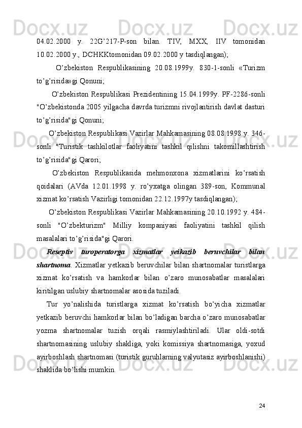 04.02.2000   y.   22G’217-P-son   bilan.   TIV,   MXX,   IIV   tomonidan
10.02.2000 y., DCHKKtomonidan 09.02.2000 y tasdiqlangan);
    O’zbekiston   Respublikasining   20.08.1999y.   830-1-sonli   «Turizm
to’g’risida»gi Qonuni;
   O’zbekiston Respublikasi Prezidentining 15.04.1999y. PF-2286-sonli
"O’zbekistonda 2005 yilgacha davrda turizmni rivojlantirish davlat dasturi
to’g’risida"gi Qonuni;
 O’zbekiston Respublikasi Vazirlar Mahkamasining 08.08.1998 y. 346-
sonli   "Turistik   tashkilotlar   faoliyatini   tashkil   qilishni   takomillashtirish
to’g’risida"gi Qarori;
  O’zbekiston   Respublikasida   mehmonxona   xizmatlarini   ko’rsatish
qoidalari   (AVda   12.01.1998   y.   ro’yxatga   olingan   389-son,   Kommunal
xizmat ko’rsatish Vazirligi tomonidan 22.12.1997y tasdiqlangan);
 O’zbekiston Respublikasi Vazirlar Mahkamasining 20.10.1992 y. 484-
sonli   "O’zbekturizm"   Milliy   kompaniyasi   faoliyatini   tashkil   qilish
masalalari to’g’risida"gi Qarori.
Reseptiv   turoperatorga   xizmatlar   yeikazib   beruvchilar   bilan
shartnoma .   Xizmatlar   yetkazib   beruvchilar   bilan   shartnomalar   turistlarga
xizmat   ko’rsatish   va   hamkorlar   bilan   o’zaro   munosabatlar   masalalari
kiritilgan uslubiy shartnomalar asosida tuziladi.
Tur   yo’nalishida   turistlarga   xizmat   ko’rsatish   bo’yicha   xizmatlar
yetkazib beruvchi hamkorlar bilan bo’ladigan barcha o’zaro munosabatlar
yozma   shartnomalar   tuzish   orqali   rasmiylashtiriladi.   Ular   oldi-sotdi
shartnomasining   uslubiy   shakliga,   yoki   komissiya   shartnomasiga,   yoxud
ayirboshlash shartnomasi (turistik guruhlarning valyutasiz ayirboshlanishi)
shaklida bo’lishi mumkin.
24 