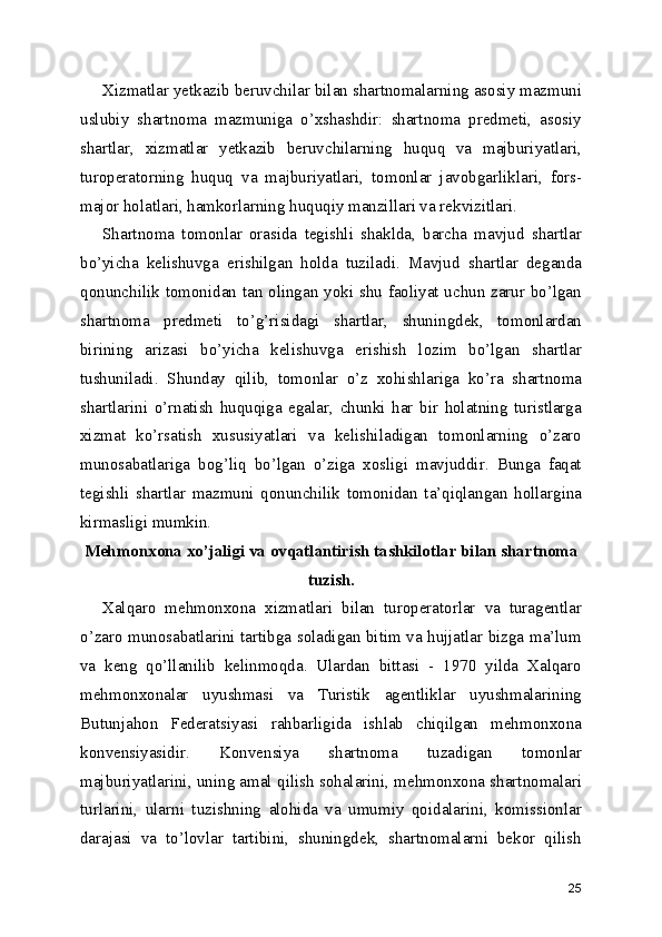 Xizmatlar yetkazib beruvchilar bilan shartnomalarning asosiy mazmuni
uslubiy   shartnoma   mazmuniga   o’xshashdir:   shartnoma   predmeti,   asosiy
shartlar,   xizmatlar   yetkazib   beruvchilarning   huquq   va   majburiyatlari,
turoperatorning   huquq   va   majburiyatlari,   tomonlar   javobgarliklari,   fors-
major holatlari, hamkorlarning huquqiy manzillari va rekvizitlari.
Shartnoma   tomonlar   orasida   tegishli   shaklda,   barcha   mavjud   shartlar
bo’yicha   kelishuvga   erishilgan   holda   tuziladi.   Mavjud   shartlar   deganda
qonunchilik tomonidan tan olingan yoki shu faoliyat uchun zarur bo’lgan
shartnoma   predmeti   to’g’risidagi   shartlar,   shuningdek,   tomonlardan
birining   arizasi   bo’yicha   kelishuvga   erishish   lozim   bo’lgan   shartlar
tushuniladi.   Shunday   qilib,   tomonlar   o’z   xohishlariga   ko’ra   shartnoma
shartlarini   o’rnatish   huquqiga   egalar,   chunki   har   bir   holatning   turistlarga
xizmat   ko’rsatish   xususiyatlari   va   kelishiladigan   tomonlarning   o’zaro
munosabatlariga   bog’liq   bo’lgan   o’ziga   xosligi   mavjuddir.   Bunga   faqat
tegishli   shartlar   mazmuni   qonunchilik   tomonidan   ta’qiqlangan   hollargina
kirmasligi mumkin.
Mehmonxona xo’jaligi va ovqatlantirish tashkilotlar bilan shartnoma
tuzish.
Xalqaro   mehmonxona   xizmatlari   bilan   turoperatorlar   va   turagentlar
o’zaro munosabatlarini tartibga soladigan bitim va hujjatlar bizga ma’lum
va   keng   qo’llanilib   kelinmoqda.   Ulardan   bittasi   -   1970   yilda   Xalqaro
mehmonxonalar   uyushmasi   va   Turistik   agentliklar   uyushmalarining
Butunjahon   Federatsiyasi   rahbarligida   ishlab   chiqilgan   mehmonxona
konvensiyasidir.   Konvensiya   shartnoma   tuzadigan   tomonlar
majburiyatlarini, uning amal qilish sohalarini, mehmonxona shartnomalari
turlarini,   ularni   tuzishning   alohida   va   umumiy   qoidalarini,   komissionlar
darajasi   va   to’lovlar   tartibini,   shuningdek,   shartnomalarni   bekor   qilish
25 