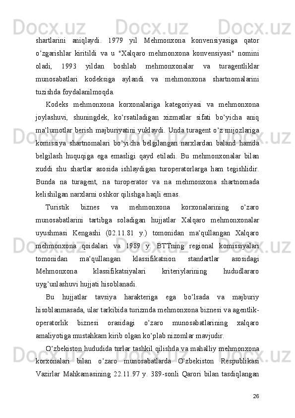 shartlarini   aniqlaydi.   1979   yil   Mehmonxona   konvensiyasiga   qator
o’zgarishlar   kiritildi   va   u   "Xalqaro   mehmonxona   konvensiyasi"   nomini
oladi,   1993   yildan   boshlab   mehmonxonalar   va   turagentliklar
munosabatlari   kodeksiga   aylandi   va   mehmonxona   shartnomalarini
tuzishda foydalanilmoqda.
Kodeks   mehmonxona   korxonalariga   kategoriyasi   va   mehmonxona
joylashuvi,   shuningdek,   ko’rsatiladigan   xizmatlar   sifati   bo’yicha   aniq
ma’lumotlar berish majburiyatini yuklaydi. Unda turagent o’z mijozlariga
komissiya   shartnomalari   bo’yicha   belgilangan   narxlardan   baland   hamda
belgilash   huquqiga   ega   emasligi   qayd   etiladi.   Bu   mehmonxonalar   bilan
xuddi   shu   shartlar   asosida   ishlaydigan   turoperatorlarga   ham   tegishlidir.
Bunda   na   turagent,   na   turoperator   va   na   mehmonxona   shartnomada
kelishilgan narxlarni oshkor qilishga haqli emas.
Turistik   biznes   va   mehmonxona   korxonalarining   o’zaro
munosabatlarini   tartibga   soladigan   hujjatlar   Xalqaro   mehmonxonalar
uyushmasi   Kengashi   (02.11.81   y.)   tomonidan   ma’qullangan   Xalqaro
mehmonxona   qoidalari   va   1989   y.   BTTning   regional   komissiyalari
tomonidan   ma’qullangan   klassifikatsion   standartlar   asosidagi
Mehmonxona   klassifikatsiyalari   kriteriylarining   hududlararo
uyg’unlashuvi hujjati hisoblanadi.
Bu   hujjatlar   tavsiya   harakteriga   ega   bo’lsada   va   majburiy
hisoblanmasada, ular tarkibida turizmda mehmonxona biznesi va agentlik-
operatorlik   biznesi   orasidagi   o’zaro   munosabatlarining   xalqaro
amaliyotiga mustahkam kirib olgan ko’plab nizomlar mavjudir.
O’zbekiston hududida turlar tashkil qilishda va mahalliy mehmonxona
korxonalari   bilan   o’zaro   munosabatlarda   O’zbekiston   Respublikasi
Vazirlar   Mahkamasining   22.11.97   y.   389-sonli   Qarori   bilan   tasdiqlangan
26 