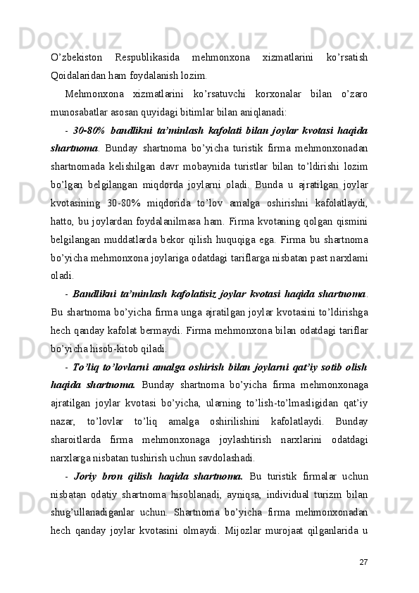 O’zbekiston   Respublikasida   mehmonxona   xizmatlarini   ko’rsatish
Qoidalaridan ham foydalanish lozim.
Mehmonxona   xizmatlarini   ko’rsatuvchi   korxonalar   bilan   o’zaro
munosabatlar asosan quyidagi bitimlar bilan aniqlanadi:
-   30-80%   bandlikni   ta’minlash   kafolati   bilan   joylar   kvotasi   haqida
shartnoma .   Bunday   shartnoma   bo’yicha   turistik   firma   mehmonxonadan
shartnomada   kelishilgan   davr   mobaynida   turistlar   bilan   to’ldirishi   lozim
bo’lgan   belgilangan   miqdorda   joylarni   oladi.   Bunda   u   ajratilgan   joylar
kvotasining   30-80%   miqdorida   to’lov   amalga   oshirishni   kafolatlaydi,
hatto,   bu  joylardan  foydalanilmasa   ham.  Firma   kvotaning  qolgan  qismini
belgilangan   muddatlarda   bekor   qilish   huquqiga   ega.   Firma   bu   shartnoma
bo’yicha mehmonxona joylariga odatdagi tariflarga nisbatan past narxlami
oladi.
-   Bandlikni   ta’minlash   kafolatisiz   joylar   kvotasi   haqida   shartnoma .
Bu shartnoma bo’yicha firma unga ajratilgan joylar kvotasini to’ldirishga
hech qanday kafolat bermaydi. Firma mehmonxona bilan odatdagi tariflar
bo’yicha hisob-kitob qiladi.
-   To’liq   to’lovlarni   amalga   oshirish   bilan   joylarni   qat’iy   sotib   olish
haqida   shartnoma.   Bunday   shartnoma   bo’yicha   firma   mehmonxonaga
ajratilgan   joylar   kvotasi   bo’yicha,   ularning   to’lish-to’lmasligidan   qat’iy
nazar,   to’lovlar   to’liq   amalga   oshirilishini   kafolatlaydi.   Bunday
sharoitlarda   firma   mehmonxonaga   joylashtirish   narxlarini   odatdagi
narxlarga nisbatan tushirish uchun savdolashadi.
-   Joriy   bron   qilish   haqida   shartnoma.   Bu   turistik   firmalar   uchun
nisbatan   odatiy   shartnoma   hisoblanadi,   ayniqsa,   individual   turizm   bilan
shug’ullanadiganlar   uchun.   Shartnoma   bo’yicha   firma   mehmonxonadan
hech   qanday   joylar   kvotasini   olmaydi.   Mijozlar   murojaat   qilganlarida   u
27 