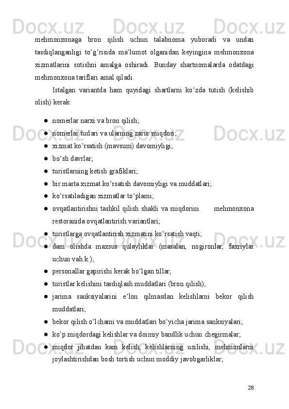 mehmonxonaga   bron   qilish   uchun   talabnoma   yuboradi   va   undan
tasdiqlanganligi   to’g’risida   ma’lumot   olganidan   keyingina   mehmonxona
xizmatlarini   sotishni   amalga   oshiradi.   Bunday   shartnomalarda   odatdagi
mehmonxona tariflari amal qiladi.
Istalgan   variantda   ham   quyidagi   shartlarni   ko’zda   tutish   (kelishib
olish) kerak:
● nomerlar narxi va bron qilish;
● nomerlar turlari va ularning zarur miqdori;
● xizmat ko’rsatish (mavsum) davomiyligi;
● bo’sh davrlar;
● turistlarning ketish grafiklari;
● bir marta xizmat ko’rsatish davomiyligi va muddatlari;
● ko’rsatiladigan xizmatlar to’plami;
● ovqatlantirishni tashkil qilish shakli va miqdorini           mehmonxona
restoranida ovqatlantirish variantlari;
● turistlarga ovqatlantirish xizmatini ko’rsatish vaqti;
● dam   olishda   maxsus   qulayliklar   (masalan,   nogironlar,   faxriylar
uchun vah.k.);
● personallar gapirishi kerak bo’lgan tillar;
● turistlar kelishini tasdiqlash muddatlari (bron qilish);
● jarima   sanksiyalarini   e’lon   qilmasdan   kelishlarni   bekor   qilish
muddatlari;
● bekor qilish o’lchami va muddatlari bo’yicha jarima sanksiyalari;
● ko’p miqdordagi kelishlar va doimiy bandlik uchun chegirmalar;
● miqdor   jihatdan   kam   kelish,   kelishlarning   uzilishi,   mehmonlarni
joylashtirishdan bosh tortish uchun moddiy javobgarliklar;
28