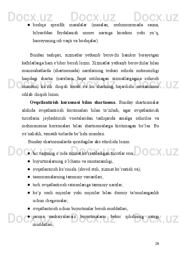 ● boshqa   spesifik   masalalar   (masalan,   mehmonxonada   sauna,
bilyarddan   foydalanish   nomer   narxiga   kiradimi   yoki   yo’q,
basseynning ish vaqti va boshqalar).
Bundan   tashqari,   xizmatlar   yetkazib   beruvchi   hamkor   berayotgan
kafolatlarga ham e’tibor berish lozim. Xizmatlar yetkazib beruvchilar bilan
munosabatlarda   (shartnomada)   narxlarning   teskari   oshishi   imkonsizligi
haqidagi   shartni   (narxlarni   faqat   sotilmagan   xizmatlargagina   oshirish
mumkin)   ko’rib   chiqish   kerak   va   bu   shartning   bajarilishi   mexaniznmi
ishlab chiqish lozim.
Ovqatlantirish   korxonasi   bilan   shartnoma.   Bunday   shartnomalar
alohida   ovqatlantirish   korxonalari   bilan   to’ziladi,   agar   ovqatlantirish
turistlarni   joylashtirish   vositalaridan   tashqarida   amalga   oshirilsa   va
mehmonxona   korxonalari   bilan   shartnomalarga   kiritimagan   bo’lsa.   Bu
yo’nalishli, tematik turlarda bo’lishi mumkin.
Bunday shartnomalarda quyidagilar aks ettirilishi lozim:
● bir vaqtning o’zida xizmat ko’rsatiladigan turistlar soni;
● buyurtmalarning o’lchami va muntazamligi;
● ovqatlantirish ko’rinishi (shved stoli, xizmat ko’rsatish va);
● taomnomalarning taxminiy variantlari;
● turli ovqatlantirish ratsionlariga taxminiy narxlar;
● ko’p   sonli   mijozlar   yoki   mijozlar   bilan   doimiy   ta’minlanganlik
uchun chegirmalar;
● ovqatlantirish uchun buyurtmalar berish muddatlari;
● jarima   sanksiyalarisiz   buyurtmalarni   bekor   qilishning   oxirgi
muddatlari;
29 