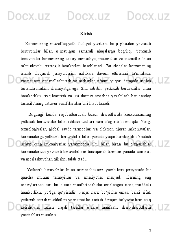 Kirish
    Korxonaning   muvaffaqiyatli   faoliyat   yuritishi   ko‘p   jihatdan   yetkazib
beruvchilar   bilan   o‘rnatilgan   samarali   aloqalarga   bog‘liq.   Yetkazib
beruvchilar   korxonaning   asosiy   xomashyo,   materiallar   va   xizmatlar   bilan
ta’minlovchi   strategik   hamkorlari   hisoblanadi.   Bu   aloqalar   korxonaning
ishlab   chiqarish   jarayonlarini   uzluksiz   davom   ettirishini   ta’minlash,
xarajatlarni   optimallashtirish   va   mahsulot   sifatini   yuqori   darajada   ushlab
turishda   muhim   ahamiyatga   ega.   Shu   sababli,   yetkazib   beruvchilar   bilan
hamkorlikni   rivojlantirish   va   uni   doimiy   ravishda   yaxshilash   har   qanday
tashkilotning ustuvor vazifalaridan biri hisoblanadi.
      Bugungi   kunda   raqobatbardosh   bozor   sharoitlarida   korxonalarning
yetkazib beruvchilar bilan ishlash usullari ham o‘zgarib bormoqda. Yangi
texnologiyalar,   global   savdo   tarmoqlari   va   elektron   tijorat   imkoniyatlari
korxonalarga yetkazib beruvchilar bilan yanada yaqin hamkorlik o‘rnatish
uchun   keng   imkoniyatlar   yaratmoqda.   Shu   bilan   birga,   bu   o‘zgarishlar
korxonalardan yetkazib beruvchilarni boshqarish tizimini yanada samarali
va moslashuvchan qilishni talab etadi.
      Yetkazib   beruvchilar   bilan   munosabatlarni   yaxshilash   jarayonida   bir
qancha   muhim   tamoyillar   va   amaliyotlar   mavjud.   Ularning   eng
asosiylaridan   biri   bu   o‘zaro   manfaatdorlikka   asoslangan   uzoq   muddatli
hamkorlikni   yo‘lga   qo‘yishdir.   Faqat   narx   bo‘yicha   emas,   balki   sifat,
yetkazib berish muddatlari va xizmat ko‘rsatish darajasi bo‘yicha ham aniq
kelishuvlar   tuzish   orqali   taraflar   o‘zaro   manfaatli   shart-sharoitlarni
yaratishlari mumkin.
3 