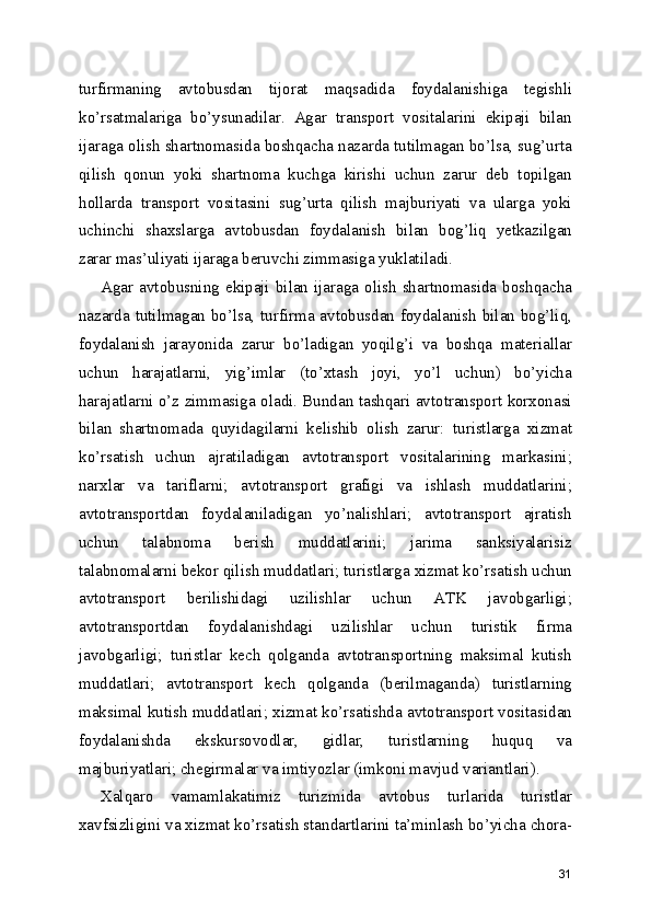 turfirmaning   avtobusdan   tijorat   maqsadida   foydalanishiga   tegishli
ko’rsatmalariga   bo’ysunadilar.   Agar   transport   vositalarini   ekipaji   bilan
ijaraga olish shartnomasida boshqacha nazarda tutilmagan bo’lsa, sug’urta
qilish   qonun   yoki   shartnoma   kuchga   kirishi   uchun   zarur   deb   topilgan
hollarda   transport   vositasini   sug’urta   qilish   majburiyati   va   ularga   yoki
uchinchi   shaxslarga   avtobusdan   foydalanish   bilan   bog’liq   yetkazilgan
zarar mas’uliyati ijaraga beruvchi zimmasiga yuklatiladi.
Agar  avtobusning  ekipaji  bilan  ijaraga  olish   shartnomasida  boshqacha
nazarda tutilmagan bo’lsa, turfirma avtobusdan foydalanish bilan bog’liq,
foydalanish   jarayonida   zarur   bo’ladigan   yoqilg’i   va   boshqa   materiallar
uchun   harajatlarni,   yig’imlar   (to’xtash   joyi,   yo’l   uchun)   bo’yicha
harajatlarni o’z zimmasiga oladi. Bundan tashqari avtotransport korxonasi
bilan   shartnomada   quyidagilarni   kelishib   olish   zarur:   turistlarga   xizmat
ko’rsatish   uchun   ajratiladigan   avtotransport   vositalarining   markasini;
narxlar   va   tariflarni;   avtotransport   grafigi   va   ishlash   muddatlarini;
avtotransportdan   foydalaniladigan   yo’nalishlari;   avtotransport   ajratish
uchun   talabnoma   berish   muddatlarini;   jarima   sanksiyalarisiz
talabnomalarni bekor qilish muddatlari; turistlarga xizmat ko’rsatish uchun
avtotransport   berilishidagi   uzilishlar   uchun   ATK   javobgarligi;
avtotransportdan   foydalanishdagi   uzilishlar   uchun   turistik   firma
javobgarligi;   turistlar   kech   qolganda   avtotransportning   maksimal   kutish
muddatlari;   avtotransport   kech   qolganda   (berilmaganda)   turistlarning
maksimal kutish muddatlari; xizmat ko’rsatishda avtotransport vositasidan
foydalanishda   ekskursovodlar,   gidlar,   turistlarning   huquq   va
majburiyatlari; chegirmalar va imtiyozlar (imkoni mavjud variantlari).
Xalqaro   vamamlakatimiz   turizmida   avtobus   turlarida   turistlar
xavfsizligini va xizmat ko’rsatish standartlarini ta’minlash bo’yicha chora-
31 