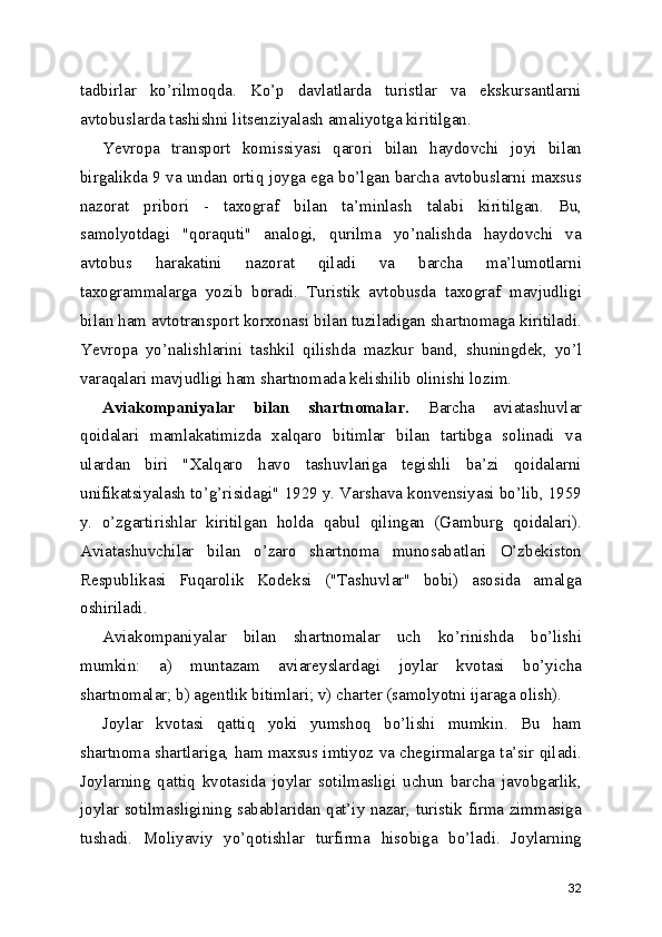 tadbirlar   ko’rilmoqda.   Ko’p   davlatlarda   turistlar   va   ekskursantlarni
avtobuslarda tashishni litsenziyalash amaliyotga kiritilgan.
Yevropa   transport   komissiyasi   qarori   bilan   haydovchi   joyi   bilan
birgalikda 9 va undan ortiq joyga ega bo’lgan barcha avtobuslarni maxsus
nazorat   pribori   -   taxograf   bilan   ta’minlash   talabi   kiritilgan.   Bu,
samolyotdagi   "qoraquti"   analogi,   qurilma   yo’nalishda   haydovchi   va
avtobus   harakatini   nazorat   qiladi   va   barcha   ma’lumotlarni
taxogrammalarga   yozib   boradi.   Turistik   avtobusda   taxograf   mavjudligi
bilan ham avtotransport korxonasi bilan tuziladigan shartnomaga kiritiladi.
Yevropa   yo’nalishlarini   tashkil   qilishda   mazkur   band,   shuningdek,   yo’l
varaqalari mavjudligi ham shartnomada kelishilib olinishi lozim.
Aviakompaniyalar   bilan   shartnomalar.   Barcha   aviatashuvlar
qoidalari   mamlakatimizda   xalqaro   bitimlar   bilan   tartibga   solinadi   va
ulardan   biri   "Xalqaro   havo   tashuvlariga   tegishli   ba’zi   qoidalarni
unifikatsiyalash to’g’risidagi" 1929 y. Varshava konvensiyasi bo’lib, 1959
y.   o’zgartirishlar   kiritilgan   holda   qabul   qilingan   (Gamburg   qoidalari).
Aviatashuvchilar   bilan   o’zaro   shartnoma   munosabatlari   O’zbekiston
Respublikasi   Fuqarolik   Kodeksi   ("Tashuvlar"   bobi)   asosida   amalga
oshiriladi.
Aviakompaniyalar   bilan   shartnomalar   uch   ko’rinishda   bo’lishi
mumkin:   a)   muntazam   aviareyslardagi   joylar   kvotasi   bo’yicha
shartnomalar; b) agentlik bitimlari; v) charter (samolyotni ijaraga olish).
Joylar   kvotasi   qattiq   yoki   yumshoq   bo’lishi   mumkin.   Bu   ham
shartnoma shartlariga, ham maxsus imtiyoz va chegirmalarga ta’sir qiladi.
Joylarning   qattiq   kvotasida   joylar   sotilmasligi   uchun   barcha   javobgarlik,
joylar sotilmasligining sabablaridan qat’iy nazar, turistik firma zimmasiga
tushadi.   Moliyaviy   yo’qotishlar   turfirma   hisobiga   bo’ladi.   Joylarning
32 
