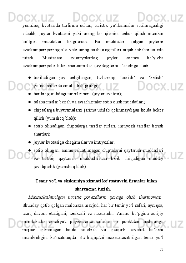 yumshoq   kvotasida   turfirma   uchun,   turistik   yo’llanmalar   sotilmaganligi
sababli,   joylar   kvotasini   yoki   uning   bir   qismini   bekor   qilish   mumkin
bo’lgan   muddatlar   belgilanadi.   Bu   muddatlar   qolgan   joylarni
aviakompaniyaning o’zi yoki uning boshqa agentlari orqali sotishni ko’zda
tutadi.   Muntazam   aviareyslardagi   joylar   kvotasi   bo’yicha
aviakompaniyalar bilan shartnomalar quyidagilarni o’z ichiga oladi: 
● boriladigan   joy   belgilangan,   turlarning   "borish"   va   "kelish"
yo’nalishlarida amal qilish grafigi;
● har bir guruhdagi turistlar soni (joylar kvotasi);
● talabnomalar berish va aviachiptalar sotib olish muddatlari; 
● chiptalarga buyurtmalarni jarima ushlab qolinmaydigan holda bekor
qilish (yumshoq blok);
● sotib   olinadigan   chiptalarga   tariflar   turlari,   imtiyozli   tariflar   berish
shartlari; 
● joylar kvotasiga chegirmalar va imtiyozlar;
● sotib   olingan,   ammo   ishlatilmagan   chiptalarni   qaytarish   muddatlari
va   tartibi,   qaytarish   muddatlaridan   kelib   chiqadigan   moddiy
javobgarlik (yumshoq blok).
Temir yo’l va ekskursiya xizmati ko’rsatuvchi firmalar bilan
shartnoma tuzish.
Maxsuslashtirilgan   turistik   poyezdlarni   ijaraga   olish   shartnomasi.
Shunday qotib qolgan mulohaza mavjud, har bir temir yo’l safari, ayniqsa,
uzoq   davom   etadigani,   zerikarli   va   noxushdir.   Ammo   ko’pgina   xorijiy
mamlakatlar   amaliyoti   poyezdlarda   safarlar   bir   punktdan   boshqasiga
majbur   qilinmagan   holda   ko’chish   va   qiziqarli   sayohat   bo’lishi
mumkinligini   ko’rsatmoqda.   Bu   haqiqatni   maxsuslashtirilgan   temir   yo’l
33 