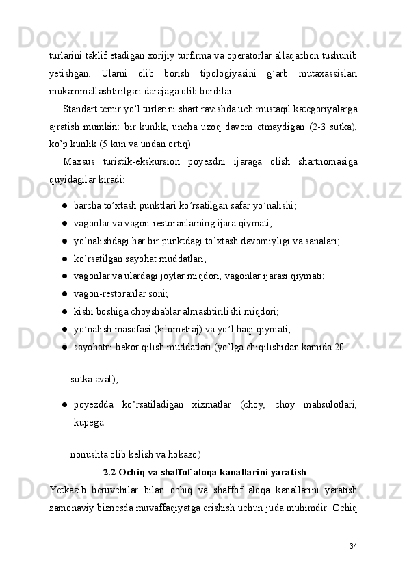 turlarini taklif etadigan xorijiy turfirma va operatorlar allaqachon tushunib
yetishgan.   Ularni   olib   borish   tipologiyasini   g’arb   mutaxassislari
mukammallashtirilgan darajaga olib bordilar.
Standart temir yo’l turlarini shart ravishda uch mustaqil kategoriyalarga
ajratish   mumkin:   bir   kunlik,   uncha   uzoq   davom   etmaydigan   (2-3   sutka),
ko’p kunlik (5 kun va undan ortiq).
Maxsus   turistik-ekskursion   poyezdni   ijaraga   olish   shartnomasiga
quyidagilar kiradi:
● barcha to’xtash punktlari ko’rsatilgan safar yo’nalishi;
● vagonlar va vagon-restoranlarning ijara qiymati;
● yo’nalishdagi har bir punktdagi to’xtash davomiyligi va sanalari;
● ko’rsatilgan sayohat muddatlari;
● vagonlar va ulardagi joylar miqdori, vagonlar ijarasi qiymati;
● vagon-restoranlar soni;
● kishi boshiga choyshablar almashtirilishi miqdori;
● yo’nalish masofasi (kilometraj) va yo’l haqi qiymati;
● sayohatni bekor qilish muddatlari (yo’lga chiqilishidan kamida 20
   sutka aval);
● poyezdda   ko’rsatiladigan   xizmatlar   (choy,   choy   mahsulotlari,
kupega
   nonushta olib kelish va hokazo).
 2.2 Ochiq va shaffof aloqa kanallarini yaratish
Yetkazib   beruvchilar   bilan   ochiq   va   shaffof   aloqa   kanallarini   yaratish
zamonaviy biznesda muvaffaqiyatga erishish uchun juda muhimdir. Ochiq
34 