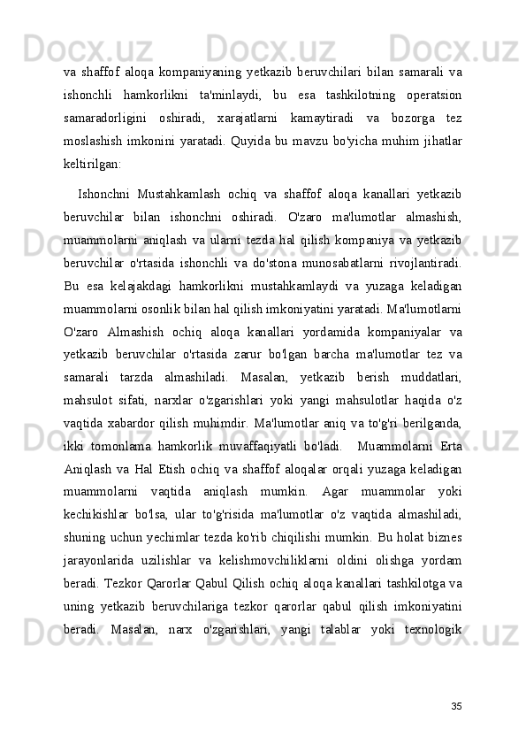 va   shaffof   aloqa   kompaniyaning   yetkazib   beruvchilari   bilan   samarali   va
ishonchli   hamkorlikni   ta'minlaydi,   bu   esa   tashkilotning   operatsion
samaradorligini   oshiradi,   xarajatlarni   kamaytiradi   va   bozorga   tez
moslashish   imkonini   yaratadi.   Quyida   bu   mavzu   bo'yicha   muhim   jihatlar
keltirilgan:
    Ishonchni   Mustahkamlash   ochiq   va   shaffof   aloqa   kanallari   yetkazib
beruvchilar   bilan   ishonchni   oshiradi.   O'zaro   ma'lumotlar   almashish,
muammolarni   aniqlash   va   ularni   tezda   hal   qilish   kompaniya   va   yetkazib
beruvchilar   o'rtasida   ishonchli   va   do'stona   munosabatlarni   rivojlantiradi.
Bu   esa   kelajakdagi   hamkorlikni   mustahkamlaydi   va   yuzaga   keladigan
muammolarni osonlik bilan hal qilish imkoniyatini yaratadi. Ma'lumotlarni
O'zaro   Almashish   ochiq   aloqa   kanallari   yordamida   kompaniyalar   va
yetkazib   beruvchilar   o'rtasida   zarur   bo'lgan   barcha   ma'lumotlar   tez   va
samarali   tarzda   almashiladi.   Masalan,   yetkazib   berish   muddatlari,
mahsulot   sifati,   narxlar   o'zgarishlari   yoki   yangi   mahsulotlar   haqida   o'z
vaqtida   xabardor   qilish   muhimdir.   Ma'lumotlar   aniq   va   to'g'ri   berilganda,
ikki   tomonlama   hamkorlik   muvaffaqiyatli   bo'ladi.     Muammolarni   Erta
Aniqlash   va   Hal   Etish   ochiq   va   shaffof   aloqalar   orqali   yuzaga   keladigan
muammolarni   vaqtida   aniqlash   mumkin.   Agar   muammolar   yoki
kechikishlar   bo'lsa,   ular   to'g'risida   ma'lumotlar   o'z   vaqtida   almashiladi,
shuning uchun yechimlar tezda ko'rib chiqilishi mumkin. Bu holat biznes
jarayonlarida   uzilishlar   va   kelishmovchiliklarni   oldini   olishga   yordam
beradi. Tezkor Qarorlar Qabul Qilish ochiq aloqa kanallari tashkilotga va
uning   yetkazib   beruvchilariga   tezkor   qarorlar   qabul   qilish   imkoniyatini
beradi.   Masalan,   narx   o'zgarishlari,   yangi   talablar   yoki   texnologik
35 