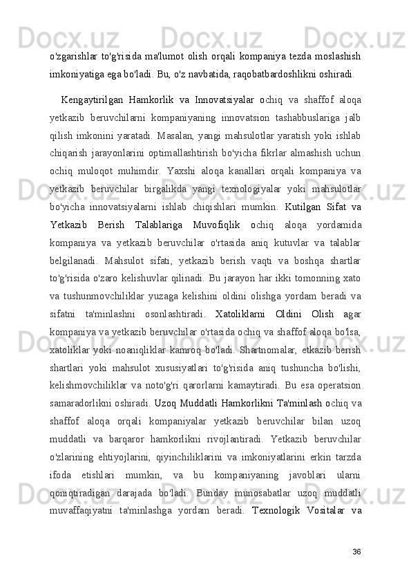 o'zgarishlar   to'g'risida   ma'lumot   olish   orqali   kompaniya   tezda   moslashish
imkoniyatiga ega bo'ladi. Bu, o'z navbatida, raqobatbardoshlikni oshiradi.
    Kengaytirilgan   Hamkorlik   va   Innovatsiyalar   o chiq   va   shaffof   aloqa
yetkazib   beruvchilarni   kompaniyaning   innovatsion   tashabbuslariga   jalb
qilish   imkonini   yaratadi.   Masalan,   yangi   mahsulotlar  yaratish  yoki   ishlab
chiqarish   jarayonlarini   optimallashtirish   bo'yicha   fikrlar   almashish   uchun
ochiq   muloqot   muhimdir.   Yaxshi   aloqa   kanallari   orqali   kompaniya   va
yetkazib   beruvchilar   birgalikda   yangi   texnologiyalar   yoki   mahsulotlar
bo'yicha   innovatsiyalarni   ishlab   chiqishlari   mumkin.   Kutilgan   Sifat   va
Yetkazib   Berish   Talablariga   Muvofiqlik   o chiq   aloqa   yordamida
kompaniya   va   yetkazib   beruvchilar   o'rtasida   aniq   kutuvlar   va   talablar
belgilanadi.   Mahsulot   sifati,   yetkazib   berish   vaqti   va   boshqa   shartlar
to'g'risida o'zaro kelishuvlar qilinadi. Bu jarayon har ikki tomonning xato
va   tushunmovchiliklar   yuzaga   kelishini   oldini   olishga   yordam   beradi   va
sifatni   ta'minlashni   osonlashtiradi .   Xatoliklarni   Oldini   Olish   a gar
kompaniya va yetkazib beruvchilar o'rtasida ochiq va shaffof aloqa bo'lsa,
xatoliklar   yoki   noaniqliklar   kamroq   bo'ladi.   Shartnomalar,   etkazib   berish
shartlari   yoki   mahsulot   xususiyatlari   to'g'risida   aniq   tushuncha   bo'lishi,
kelishmovchiliklar   va   noto'g'ri   qarorlarni   kamaytiradi.   Bu   esa   operatsion
samaradorlikni oshiradi.  Uzoq Muddatli Hamkorlikni Ta'minlash o chiq va
shaffof   aloqa   orqali   kompaniyalar   yetkazib   beruvchilar   bilan   uzoq
muddatli   va   barqaror   hamkorlikni   rivojlantiradi.   Yetkazib   beruvchilar
o'zlarining   ehtiyojlarini,   qiyinchiliklarini   va   imkoniyatlarini   erkin   tarzda
ifoda   etishlari   mumkin,   va   bu   kompaniyaning   javoblari   ularni
qoniqtiradigan   darajada   bo'ladi.   Bunday   munosabatlar   uzoq   muddatli
muvaffaqiyatni   ta'minlashga   yordam   beradi.   Texnologik   Vositalar   va
36 