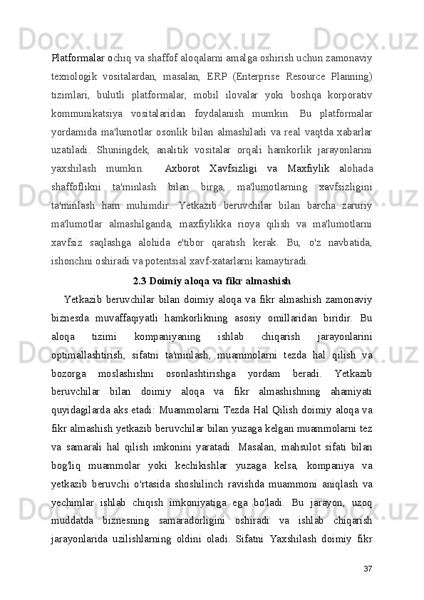 Platformalar o chiq va shaffof aloqalarni amalga oshirish uchun zamonaviy
texnologik   vositalardan,   masalan,   ERP   (Enterprise   Resource   Planning)
tizimlari,   bulutli   platformalar,   mobil   ilovalar   yoki   boshqa   korporativ
kommunikatsiya   vositalaridan   foydalanish   mumkin.   Bu   platformalar
yordamida   ma'lumotlar   osonlik   bilan   almashiladi   va   real   vaqtda   xabarlar
uzatiladi.   Shuningdek,   analitik   vositalar   orqali   hamkorlik   jarayonlarini
yaxshilash   mumkin.     Axborot   Xavfsizligi   va   Maxfiylik   a lohada
shaffoflikni   ta'minlash   bilan   birga,   ma'lumotlarning   xavfsizligini
ta'minlash   ham   muhimdir.   Yetkazib   beruvchilar   bilan   barcha   zaruriy
ma'lumotlar   almashilganda,   maxfiylikka   rioya   qilish   va   ma'lumotlarni
xavfsiz   saqlashga   alohida   e'tibor   qaratish   kerak.   Bu,   o'z   navbatida,
ishonchni oshiradi va potentsial xavf-xatarlarni kamaytiradi.
2.3 Doimiy aloqa va fikr almashish
      Yetkazib   beruvchilar   bilan   doimiy   aloqa   va   fikr   almashish   zamonaviy
biznesda   muvaffaqiyatli   hamkorlikning   asosiy   omillaridan   biridir.   Bu
aloqa   tizimi   kompaniyaning   ishlab   chiqarish   jarayonlarini
optimallashtirish,   sifatni   ta'minlash,   muammolarni   tezda   hal   qilish   va
bozorga   moslashishni   osonlashtirishga   yordam   beradi.   Yetkazib
beruvchilar   bilan   doimiy   aloqa   va   fikr   almashishning   ahamiyati
quyidagilarda aks etadi: Muammolarni Tezda Hal Qilish doimiy aloqa va
fikr almashish yetkazib beruvchilar bilan yuzaga kelgan muammolarni tez
va   samarali   hal   qilish   imkonini   yaratadi.   Masalan,   mahsulot   sifati   bilan
bog'liq   muammolar   yoki   kechikishlar   yuzaga   kelsa,   kompaniya   va
yetkazib   beruvchi   o'rtasida   shoshilinch   ravishda   muammoni   aniqlash   va
yechimlar   ishlab   chiqish   imkoniyatiga   ega   bo'ladi.   Bu   jarayon,   uzoq
muddatda   biznesning   samaradorligini   oshiradi   va   ishlab   chiqarish
jarayonlarida   uzilishlarning   oldini   oladi.   Sifatni   Yaxshilash   doimiy   fikr
37 