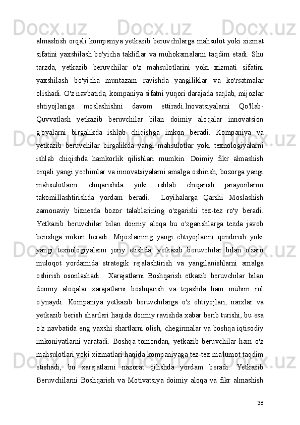 almashish orqali kompaniya yetkazib beruvchilarga mahsulot yoki xizmat
sifatini  yaxshilash  bo'yicha  takliflar  va  muhokamalarni  taqdim  etadi.  Shu
tarzda,   yetkazib   beruvchilar   o'z   mahsulotlarini   yoki   xizmati   sifatini
yaxshilash   bo'yicha   muntazam   ravishda   yangiliklar   va   ko'rsatmalar
olishadi. O'z navbatida, kompaniya sifatni yuqori darajada saqlab, mijozlar
ehtiyojlariga   moslashishni   davom   ettiradi.Inovatsiyalarni   Qo'llab-
Quvvatlash   yetkazib   beruvchilar   bilan   doimiy   aloqalar   innovatsion
g'oyalarni   birgalikda   ishlab   chiqishga   imkon   beradi.   Kompaniya   va
yetkazib   beruvchilar   birgalikda   yangi   mahsulotlar   yoki   texnologiyalarni
ishlab   chiqishda   hamkorlik   qilishlari   mumkin.   Doimiy   fikr   almashish
orqali yangi yechimlar va innovatsiyalarni amalga oshirish, bozorga yangi
mahsulotlarni   chiqarishda   yoki   ishlab   chiqarish   jarayonlarini
takomillashtirishda   yordam   beradi.     Loyihalarga   Qarshi   Moslashish
zamonaviy   biznesda   bozor   talablarining   o'zgarishi   tez-tez   ro'y   beradi.
Yetkazib   beruvchilar   bilan   doimiy   aloqa   bu   o'zgarishlarga   tezda   javob
berishga   imkon   beradi.   Mijozlarning   yangi   ehtiyojlarini   qondirish   yoki
yangi   texnologiyalarni   joriy   etishda,   yetkazib   beruvchilar   bilan   o'zaro
muloqot   yordamida   strategik   rejalashtirish   va   yangilanishlarni   amalga
oshirish   osonlashadi.     Xarajatlarni   Boshqarish   etkazib   beruvchilar   bilan
doimiy   aloqalar   xarajatlarni   boshqarish   va   tejashda   ham   muhim   rol
o'ynaydi.   Kompaniya   yetkazib   beruvchilarga   o'z   ehtiyojlari,   narxlar   va
yetkazib berish shartlari haqida doimiy ravishda xabar berib turishi, bu esa
o'z navbatida eng yaxshi shartlarni olish, chegirmalar va boshqa iqtisodiy
imkoniyatlarni   yaratadi.   Boshqa   tomondan,   yetkazib   beruvchilar   ham   o'z
mahsulotlari yoki xizmatlari haqida kompaniyaga tez-tez ma'lumot taqdim
etishadi,   bu   xarajatlarni   nazorat   qilishda   yordam   beradi.   Yetkazib
Beruvchilarni   Boshqarish   va   Motivatsiya   doimiy   aloqa   va   fikr   almashish
38 