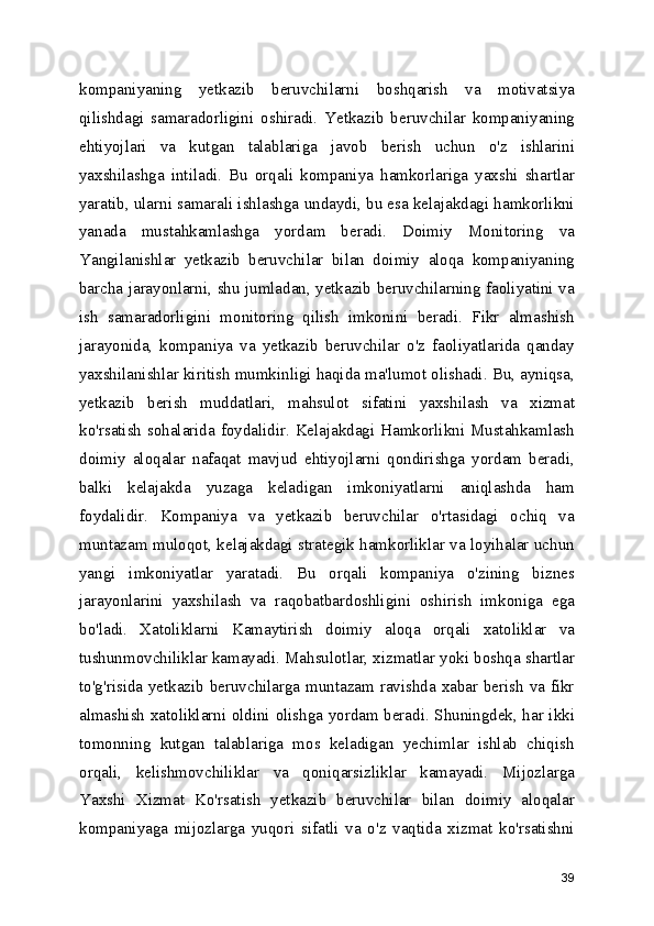 kompaniyaning   yetkazib   beruvchilarni   boshqarish   va   motivatsiya
qilishdagi   samaradorligini   oshiradi.   Yetkazib   beruvchilar   kompaniyaning
ehtiyojlari   va   kutgan   talablariga   javob   berish   uchun   o'z   ishlarini
yaxshilashga   intiladi.   Bu   orqali   kompaniya   hamkorlariga   yaxshi   shartlar
yaratib, ularni samarali ishlashga undaydi, bu esa kelajakdagi hamkorlikni
yanada   mustahkamlashga   yordam   beradi.   Doimiy   Monitoring   va
Yangilanishlar   yetkazib   beruvchilar   bilan   doimiy   aloqa   kompaniyaning
barcha jarayonlarni, shu jumladan, yetkazib beruvchilarning faoliyatini va
ish   samaradorligini   monitoring   qilish   imkonini   beradi.   Fikr   almashish
jarayonida,   kompaniya   va   yetkazib   beruvchilar   o'z   faoliyatlarida   qanday
yaxshilanishlar kiritish mumkinligi haqida ma'lumot olishadi. Bu, ayniqsa,
yetkazib   berish   muddatlari,   mahsulot   sifatini   yaxshilash   va   xizmat
ko'rsatish sohalarida foydalidir. Kelajakdagi Hamkorlikni Mustahkamlash
doimiy   aloqalar   nafaqat   mavjud   ehtiyojlarni   qondirishga   yordam   beradi,
balki   kelajakda   yuzaga   keladigan   imkoniyatlarni   aniqlashda   ham
foydalidir.   Kompaniya   va   yetkazib   beruvchilar   o'rtasidagi   ochiq   va
muntazam muloqot, kelajakdagi strategik hamkorliklar va loyihalar uchun
yangi   imkoniyatlar   yaratadi.   Bu   orqali   kompaniya   o'zining   biznes
jarayonlarini   yaxshilash   va   raqobatbardoshligini   oshirish   imkoniga   ega
bo'ladi.   Xatoliklarni   Kamaytirish   doimiy   aloqa   orqali   xatoliklar   va
tushunmovchiliklar kamayadi. Mahsulotlar, xizmatlar yoki boshqa shartlar
to'g'risida yetkazib beruvchilarga muntazam ravishda xabar berish va fikr
almashish xatoliklarni oldini olishga yordam beradi. Shuningdek, har ikki
tomonning   kutgan   talablariga   mos   keladigan   yechimlar   ishlab   chiqish
orqali,   kelishmovchiliklar   va   qoniqarsizliklar   kamayadi.   Mijozlarga
Yaxshi   Xizmat   Ko'rsatish   yetkazib   beruvchilar   bilan   doimiy   aloqalar
kompaniyaga   mijozlarga   yuqori   sifatli   va   o'z   vaqtida   xizmat   ko'rsatishni
39 