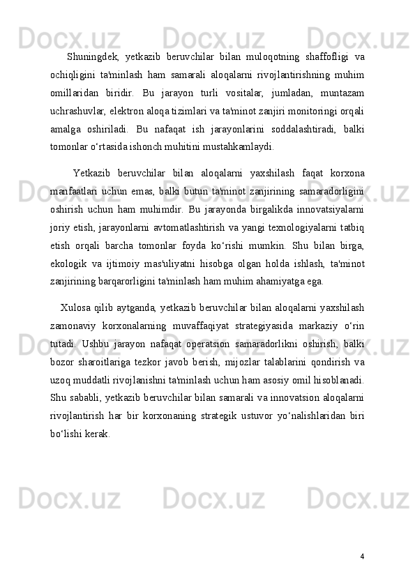       Shuningdek,   yetkazib   beruvchilar   bilan   muloqotning   shaffofligi   va
ochiqligini   ta'minlash   ham   samarali   aloqalarni   rivojlantirishning   muhim
omillaridan   biridir.   Bu   jarayon   turli   vositalar,   jumladan,   muntazam
uchrashuvlar, elektron aloqa tizimlari va ta'minot zanjiri monitoringi orqali
amalga   oshiriladi.   Bu   nafaqat   ish   jarayonlarini   soddalashtiradi,   balki
tomonlar o‘rtasida ishonch muhitini mustahkamlaydi.
      Yetkazib   beruvchilar   bilan   aloqalarni   yaxshilash   faqat   korxona
manfaatlari   uchun   emas,   balki   butun   ta'minot   zanjirining   samaradorligini
oshirish   uchun   ham   muhimdir.   Bu   jarayonda   birgalikda   innovatsiyalarni
joriy etish, jarayonlarni avtomatlashtirish va yangi texnologiyalarni tatbiq
etish   orqali   barcha   tomonlar   foyda   ko‘rishi   mumkin.   Shu   bilan   birga,
ekologik   va   ijtimoiy   mas'uliyatni   hisobga   olgan   holda   ishlash,   ta'minot
zanjirining barqarorligini ta'minlash ham muhim ahamiyatga ega.
     Xulosa qilib aytganda, yetkazib beruvchilar bilan aloqalarni yaxshilash
zamonaviy   korxonalarning   muvaffaqiyat   strategiyasida   markaziy   o‘rin
tutadi.   Ushbu   jarayon   nafaqat   operatsion   samaradorlikni   oshirish,   balki
bozor   sharoitlariga   tezkor   javob   berish,   mijozlar   talablarini   qondirish   va
uzoq muddatli rivojlanishni ta'minlash uchun ham asosiy omil hisoblanadi.
Shu sababli, yetkazib beruvchilar bilan samarali va innovatsion aloqalarni
rivojlantirish   har   bir   korxonaning   strategik   ustuvor   yo‘nalishlaridan   biri
bo‘lishi kerak.
4 