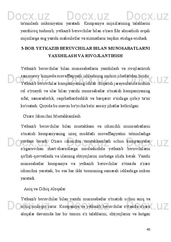 ta'minlash   imkoniyatini   yaratadi.   Kompaniya   mijozlarining   talablarini
yaxshiroq tushunib, yetkazib beruvchilar bilan o'zaro fikr almashish orqali
mijozlarga eng yaxshi mahsulotlar va xizmatlarni taqdim etishga erishadi.
3-BOB. YETKAZIB BERUVCHILAR BILAN MUNOSABATLARNI
YAXSHILASH VA RIVOJLANTIRISH
  
Yetkazib   beruvchilar   bilan   munosabatlarni   yaxshilash   va   rivojlantirish
zamonaviy biznesda muvaffaqiyatli ishlashning muhim jihatlaridan biridir.
Yetkazib beruvchilar kompaniyaning ishlab chiqarish jarayonlarida muhim
rol   o'ynaydi   va   ular   bilan   yaxshi   munosabatlar   o'rnatish   kompaniyaning
sifat,   samaradorlik,   raqobatbardoshlik   va   barqaror   o'sishiga   ijobiy   ta'sir
ko'rsatadi. Quyida bu mavzu bo'yicha ba'zi asosiy jihatlar keltirilgan:
  O'zaro Ishonchni Mustahkamlash
Yetkazib   beruvchilar   bilan   mustahkam   va   ishonchli   munosabatlarni
o'rnatish   kompaniyaning   uzoq   muddatli   muvaffaqiyatini   ta'minlashga
yordam   beradi.   O'zaro   ishonchni   mustahkamlash   uchun   kompaniyalar
o'zgaruvchan   shart-sharoitlarga   moslashishda   yetkazib   beruvchilarni
qo'llab-quvvatlashi va ularning ehtiyojlarini inobatga olishi kerak. Yaxshi
munosabatlar   kompaniya   va   yetkazib   beruvchilar   o'rtasida   o'zaro
ishonchni   yaratadi,   bu   esa   har   ikki   tomonning   samarali   ishlashiga   imkon
yaratadi.
   Aniq va Ochiq Aloqalar
Yetkazib   beruvchilar   bilan   yaxshi   munosabatlar   o'rnatish   uchun   aniq   va
ochiq   muloqot   zarur.   Kompaniya   va   yetkazib   beruvchilar   o'rtasida   o'zaro
aloqalar   davomida   har   bir   tomon   o'z   talablarini,   ehtiyojlarini   va   kutgan
40 