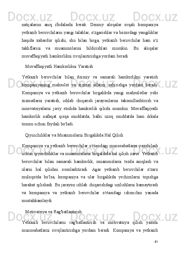 natijalarini   aniq   ifodalashi   kerak.   Doimiy   aloqalar   orqali   kompaniya
yetkazib beruvchilarni yangi talablar, o'zgarishlar va bozordagi yangiliklar
haqida   xabardor   qilishi,   shu   bilan   birga,   yetkazib   beruvchilar   ham   o'z
takliflarini   va   muammolarini   bildirishlari   mumkin.   Bu   aloqalar
muvaffaqiyatli hamkorlikni rivojlantirishga yordam beradi.
   Muvaffaqiyatli Hamkorlikni Yaratish
Yetkazib   beruvchilar   bilan   doimiy   va   samarali   hamkorlikni   yaratish
kompaniyaning   mahsulot   va   xizmat   sifatini   oshirishga   yordam   beradi.
Kompaniya   va   yetkazib   beruvchilar   birgalikda   yangi   mahsulotlar   yoki
xizmatlarni   yaratish,   ishlab   chiqarish   jarayonlarini   takomillashtirish   va
innovatsiyalarni   joriy   etishda   hamkorlik   qilishi   mumkin.   Muvaffaqiyatli
hamkorlik   nafaqat   qisqa   muddatda,   balki   uzoq   muddatda   ham   ikkala
tomon uchun foydali bo'ladi.
   Qiyinchiliklar va Muammolarni Birgalikda Hal Qilish
Kompaniya va yetkazib beruvchilar o'rtasidagi munosabatlarni yaxshilash
uchun qiyinchiliklar va muammolarni birgalikda hal qilish zarur. Yetkazib
beruvchilar   bilan   samarali   hamkorlik,   muammolarni   tezda   aniqlash   va
ularni   hal   qilishni   osonlashtiradi.   Agar   yetkazib   beruvchilar   o'zaro
muloqotda   bo'lsa,   kompaniya   va   ular   birgalikda   yechimlarni   topishga
harakat qilishadi. Bu jarayon ishlab chiqarishdagi uzilishlarni kamaytiradi
va   kompaniya   va   yetkazib   beruvchilar   o'rtasidagi   ishonchni   yanada
mustahkamlaydi.
   Motivatsiya va Rag'batlantirish
Yetkazib   beruvchilarni   rag'batlantirish   va   motivatsiya   qilish   yaxshi
munosabatlarni   rivojlantirishga   yordam   beradi.   Kompaniya   va   yetkazib
41 
