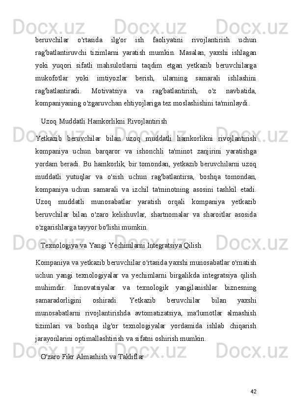 beruvchilar   o'rtasida   ilg'or   ish   faoliyatini   rivojlantirish   uchun
rag'batlantiruvchi   tizimlarni   yaratish   mumkin.   Masalan,   yaxshi   ishlagan
yoki   yuqori   sifatli   mahsulotlarni   taqdim   etgan   yetkazib   beruvchilarga
mukofotlar   yoki   imtiyozlar   berish,   ularning   samarali   ishlashini
rag'batlantiradi.   Motivatsiya   va   rag'batlantirish,   o'z   navbatida,
kompaniyaning o'zgaruvchan ehtiyojlariga tez moslashishini ta'minlaydi.
   Uzoq Muddatli Hamkorlikni Rivojlantirish
Yetkazib   beruvchilar   bilan   uzoq   muddatli   hamkorlikni   rivojlantirish
kompaniya   uchun   barqaror   va   ishonchli   ta'minot   zanjirini   yaratishga
yordam beradi. Bu hamkorlik, bir tomondan, yetkazib beruvchilarni uzoq
muddatli   yutuqlar   va   o'sish   uchun   rag'batlantirsa,   boshqa   tomondan,
kompaniya   uchun   samarali   va   izchil   ta'minotning   asosini   tashkil   etadi.
Uzoq   muddatli   munosabatlar   yaratish   orqali   kompaniya   yetkazib
beruvchilar   bilan   o'zaro   kelishuvlar,   shartnomalar   va   sharoitlar   asosida
o'zgarishlarga tayyor bo'lishi mumkin.
   Texnologiya va Yangi Yechimlarni Integratsiya Qilish
Kompaniya va yetkazib beruvchilar o'rtasida yaxshi munosabatlar o'rnatish
uchun   yangi   texnologiyalar   va   yechimlarni   birgalikda   integratsiya   qilish
muhimdir.   Innovatsiyalar   va   texnologik   yangilanishlar   biznesning
samaradorligini   oshiradi.   Yetkazib   beruvchilar   bilan   yaxshi
munosabatlarni   rivojlantirishda   avtomatizatsiya,   ma'lumotlar   almashish
tizimlari   va   boshqa   ilg'or   texnologiyalar   yordamida   ishlab   chiqarish
jarayonlarini optimallashtirish va sifatni oshirish mumkin.
   O'zaro Fikr Almashish va Takliflar
42 
