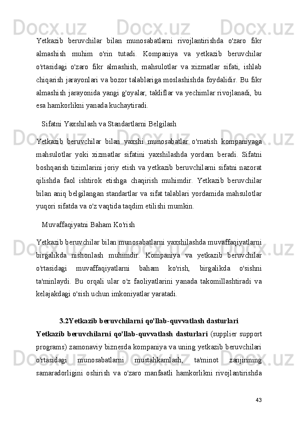 Yetkazib   beruvchilar   bilan   munosabatlarni   rivojlantirishda   o'zaro   fikr
almashish   muhim   o'rin   tutadi.   Kompaniya   va   yetkazib   beruvchilar
o'rtasidagi   o'zaro   fikr   almashish,   mahsulotlar   va   xizmatlar   sifati,   ishlab
chiqarish jarayonlari va bozor talablariga moslashishda foydalidir. Bu fikr
almashish jarayonida yangi g'oyalar, takliflar va yechimlar rivojlanadi, bu
esa hamkorlikni yanada kuchaytiradi.
   Sifatni Yaxshilash va Standartlarni Belgilash
Yetkazib   beruvchilar   bilan   yaxshi   munosabatlar   o'rnatish   kompaniyaga
mahsulotlar   yoki   xizmatlar   sifatini   yaxshilashda   yordam   beradi.   Sifatni
boshqarish tizimlarini joriy etish va yetkazib beruvchilarni sifatni nazorat
qilishda   faol   ishtirok   etishga   chaqirish   muhimdir.   Yetkazib   beruvchilar
bilan aniq belgilangan standartlar va sifat talablari yordamida mahsulotlar
yuqori sifatda va o'z vaqtida taqdim etilishi mumkin.
   Muvaffaqiyatni Baham Ko'rish
Yetkazib beruvchilar bilan munosabatlarni yaxshilashda muvaffaqiyatlarni
birgalikda   nishonlash   muhimdir.   Kompaniya   va   yetkazib   beruvchilar
o'rtasidagi   muvaffaqiyatlarni   baham   ko'rish,   birgalikda   o'sishni
ta'minlaydi.   Bu   orqali   ular   o'z   faoliyatlarini   yanada   takomillashtiradi   va
kelajakdagi o'sish uchun imkoniyatlar yaratadi.
  
3.2Yetkazib beruvchilarni qo'llab-quvvatlash dasturlari
Yetkazib beruvchilarni qo'llab-quvvatlash dasturlari   (supplier support
programs) zamonaviy biznesda kompaniya va uning yetkazib beruvchilari
o'rtasidagi   munosabatlarni   mustahkamlash,   ta'minot   zanjirining
samaradorligini   oshirish   va   o'zaro   manfaatli   hamkorlikni   rivojlantirishda
43 