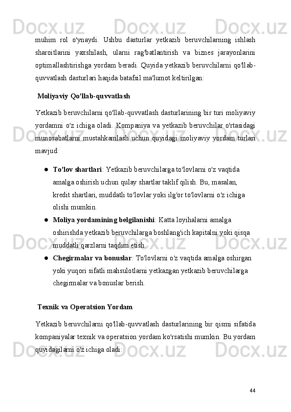 muhim   rol   o'ynaydi.   Ushbu   dasturlar   yetkazib   beruvchilarning   ishlash
sharoitlarini   yaxshilash,   ularni   rag'batlantirish   va   biznes   jarayonlarini
optimallashtirishga yordam beradi. Quyida yetkazib beruvchilarni qo'llab-
quvvatlash dasturlari haqida batafsil ma'lumot keltirilgan:
 Moliyaviy Qo'llab-quvvatlash
Yetkazib beruvchilarni qo'llab-quvvatlash dasturlarining bir turi moliyaviy
yordamni o'z ichiga oladi. Kompaniya va yetkazib beruvchilar o'rtasidagi
munosabatlarni   mustahkamlash   uchun   quyidagi   moliyaviy   yordam   turlari
mavjud:
● To'lov shartlari : Yetkazib beruvchilarga to'lovlarni o'z vaqtida 
amalga oshirish uchun qulay shartlar taklif qilish. Bu, masalan, 
kredit shartlari, muddatli to'lovlar yoki ilg'or to'lovlarni o'z ichiga 
olishi mumkin.
● Moliya yordamining belgilanishi : Katta loyihalarni amalga 
oshirishda yetkazib beruvchilarga boshlang'ich kapitalni yoki qisqa 
muddatli qarzlarni taqdim etish.
● Chegirmalar va bonuslar : To'lovlarni o'z vaqtida amalga oshirgan 
yoki yuqori sifatli mahsulotlarni yetkazgan yetkazib beruvchilarga 
chegirmalar va bonuslar berish.
 Texnik va Operatsion Yordam
Yetkazib beruvchilarni qo'llab-quvvatlash dasturlarining bir qismi sifatida
kompaniyalar texnik va operatsion yordam ko'rsatishi mumkin. Bu yordam
quyidagilarni o'z ichiga oladi:
44 