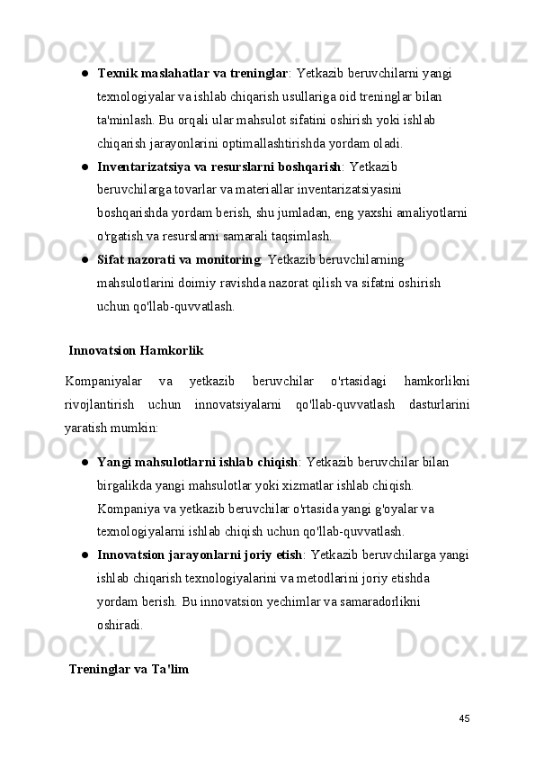 ● Texnik maslahatlar va treninglar : Yetkazib beruvchilarni yangi 
texnologiyalar va ishlab chiqarish usullariga oid treninglar bilan 
ta'minlash. Bu orqali ular mahsulot sifatini oshirish yoki ishlab 
chiqarish jarayonlarini optimallashtirishda yordam oladi.
● Inventarizatsiya va resurslarni boshqarish : Yetkazib 
beruvchilarga tovarlar va materiallar inventarizatsiyasini 
boshqarishda yordam berish, shu jumladan, eng yaxshi amaliyotlarni
o'rgatish va resurslarni samarali taqsimlash.
● Sifat nazorati va monitoring : Yetkazib beruvchilarning 
mahsulotlarini doimiy ravishda nazorat qilish va sifatni oshirish 
uchun qo'llab-quvvatlash.
 Innovatsion Hamkorlik
Kompaniyalar   va   yetkazib   beruvchilar   o'rtasidagi   hamkorlikni
rivojlantirish   uchun   innovatsiyalarni   qo'llab-quvvatlash   dasturlarini
yaratish mumkin:
● Yangi mahsulotlarni ishlab chiqish : Yetkazib beruvchilar bilan 
birgalikda yangi mahsulotlar yoki xizmatlar ishlab chiqish. 
Kompaniya va yetkazib beruvchilar o'rtasida yangi g'oyalar va 
texnologiyalarni ishlab chiqish uchun qo'llab-quvvatlash.
● Innovatsion jarayonlarni joriy etish : Yetkazib beruvchilarga yangi
ishlab chiqarish texnologiyalarini va metodlarini joriy etishda 
yordam berish. Bu innovatsion yechimlar va samaradorlikni 
oshiradi.
 Treninglar va Ta'lim
45 