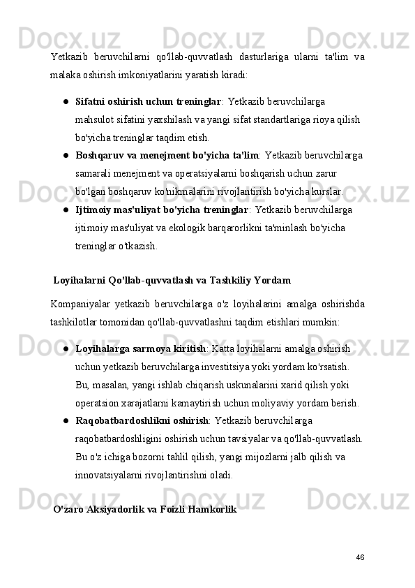 Yetkazib   beruvchilarni   qo'llab-quvvatlash   dasturlariga   ularni   ta'lim   va
malaka oshirish imkoniyatlarini yaratish kiradi:
● Sifatni oshirish uchun treninglar : Yetkazib beruvchilarga 
mahsulot sifatini yaxshilash va yangi sifat standartlariga rioya qilish 
bo'yicha treninglar taqdim etish.
● Boshqaruv va menejment bo'yicha ta'lim : Yetkazib beruvchilarga
samarali menejment va operatsiyalarni boshqarish uchun zarur 
bo'lgan boshqaruv ko'nikmalarini rivojlantirish bo'yicha kurslar.
● Ijtimoiy mas'uliyat bo'yicha treninglar : Yetkazib beruvchilarga 
ijtimoiy mas'uliyat va ekologik barqarorlikni ta'minlash bo'yicha 
treninglar o'tkazish.
 Loyihalarni Qo'llab-quvvatlash va Tashkiliy Yordam
Kompaniyalar   yetkazib   beruvchilarga   o'z   loyihalarini   amalga   oshirishda
tashkilotlar tomonidan qo'llab-quvvatlashni taqdim etishlari mumkin:
● Loyihalarga sarmoya kiritish : Katta loyihalarni amalga oshirish 
uchun yetkazib beruvchilarga investitsiya yoki yordam ko'rsatish. 
Bu, masalan, yangi ishlab chiqarish uskunalarini xarid qilish yoki 
operatsion xarajatlarni kamaytirish uchun moliyaviy yordam berish.
● Raqobatbardoshlikni oshirish : Yetkazib beruvchilarga 
raqobatbardoshligini oshirish uchun tavsiyalar va qo'llab-quvvatlash.
Bu o'z ichiga bozorni tahlil qilish, yangi mijozlarni jalb qilish va 
innovatsiyalarni rivojlantirishni oladi.
 O'zaro Aksiyadorlik va Foizli Hamkorlik
46 