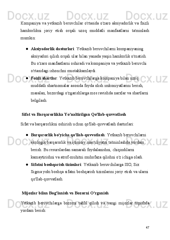 Kompaniya va yetkazib beruvchilar o'rtasida o'zaro aksiyadorlik va foizli
hamkorlikni   joriy   etish   orqali   uzoq   muddatli   manfaatlarni   ta'minlash
mumkin:
● Aksiyadorlik dasturlari : Yetkazib beruvchilarni kompaniyaning 
aksiyadori qilish orqali ular bilan yanada yaqin hamkorlik o'rnatish. 
Bu o'zaro manfaatlarni oshiradi va kompaniya va yetkazib beruvchi 
o'rtasidagi ishonchni mustahkamlaydi.
● Foizli shartlar : Yetkazib beruvchilarga kompaniya bilan uzoq 
muddatli shartnomalar asosida foyda olish imkoniyatlarini berish, 
masalan, bozordagi o'zgarishlarga mos ravishda narxlar va shartlarni
belgilash.
 Sifat va Barqarorlikka Yo'naltirilgan Qo'llab-quvvatlash
Sifat va barqarorlikni oshirish uchun qo'llab-quvvatlash dasturlari:
● Barqarorlik bo'yicha qo'llab-quvvatlash : Yetkazib beruvchilarni 
ekologik barqarorlik va ijtimoiy mas'uliyatni ta'minlashda yordam 
berish. Bu resurslardan samarali foydalanishni, chiqindilarni 
kamaytirishni va atrof-muhitni muhofaza qilishni o'z ichiga oladi.
● Sifatni boshqarish tizimlari : Yetkazib beruvchilarga ISO, Six 
Sigma yoki boshqa sifatni boshqarish tizimlarini joriy etish va ularni
qo'llab-quvvatlash.
 Mijozlar bilan Bog'lanish va Bozorni O'rganish
Yetkazib   beruvchilarga   bozorni   tahlil   qilish   va   yangi   mijozlar   topishda
yordam berish:
47 