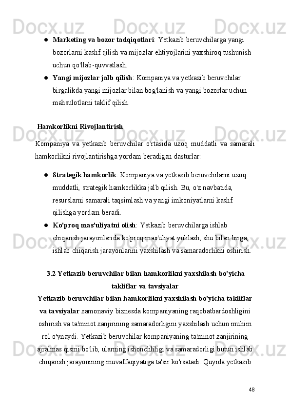 ● Marketing va bozor tadqiqotlari : Yetkazib beruvchilarga yangi 
bozorlarni kashf qilish va mijozlar ehtiyojlarini yaxshiroq tushunish 
uchun qo'llab-quvvatlash.
● Yangi mijozlar jalb qilish : Kompaniya va yetkazib beruvchilar 
birgalikda yangi mijozlar bilan bog'lanish va yangi bozorlar uchun 
mahsulotlarni taklif qilish.
 Hamkorlikni Rivojlantirish
Kompaniya   va   yetkazib   beruvchilar   o'rtasida   uzoq   muddatli   va   samarali
hamkorlikni rivojlantirishga yordam beradigan dasturlar:
● Strategik hamkorlik : Kompaniya va yetkazib beruvchilarni uzoq 
muddatli, strategik hamkorlikka jalb qilish. Bu, o'z navbatida, 
resurslarni samarali taqsimlash va yangi imkoniyatlarni kashf 
qilishga yordam beradi.
● Ko'proq mas'uliyatni olish : Yetkazib beruvchilarga ishlab 
chiqarish jarayonlarida ko'proq mas'uliyat yuklash, shu bilan birga, 
ishlab chiqarish jarayonlarini yaxshilash va samaradorlikni oshirish.
 3.2 Yetkazib beruvchilar bilan hamkorlikni yaxshilash bo'yicha
takliflar va tavsiyalar
Yetkazib beruvchilar bilan hamkorlikni yaxshilash bo'yicha takliflar
va tavsiyalar  zamonaviy biznesda kompaniyaning raqobatbardoshligini
oshirish va ta'minot zanjirining samaradorligini yaxshilash uchun muhim
rol o'ynaydi. Yetkazib beruvchilar kompaniyaning ta'minot zanjirining
ajralmas qismi bo'lib, ularning ishonchliligi va samaradorligi butun ishlab
chiqarish jarayonining muvaffaqiyatiga ta'sir ko'rsatadi. Quyida yetkazib
48 