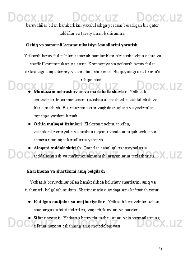 beruvchilar bilan hamkorlikni yaxshilashga yordam beradigan bir qator
takliflar va tavsiyalarni keltiraman:
   Ochiq va samarali kommunikatsiya kanallarini yaratish
Yetkazib beruvchilar bilan samarali hamkorlikni o'rnatish uchun ochiq va
shaffof kommunikatsiya zarur. Kompaniya va yetkazib beruvchilar
o'rtasidagi aloqa doimiy va aniq bo'lishi kerak. Bu quyidagi usullarni o'z
ichiga oladi:
● Muntazam uchrashuvlar va maslahatlashuvlar : Yetkazib 
beruvchilar bilan muntazam ravishda uchrashuvlar tashkil etish va 
fikr almashish. Bu, muammolarni vaqtida aniqlash va yechimlar 
topishga yordam beradi.
● Ochiq muloqot tizimlari : Elektron pochta, telefon, 
videokonferensiyalar va boshqa raqamli vositalar orqali tezkor va 
samarali muloqot kanallarini yaratish.
● Aloqani soddalashtirish : Qarorlar qabul qilish jarayonlarini 
soddalashtirish va ma'lumot almashish jarayonlarini tezlashtirish.
    Shartnoma va shartlarni aniq belgilash
Yetkazib beruvchilar bilan hamkorlikda kelishuv shartlarini aniq va
tushunarli belgilash muhim. Shartnomada quyidagilarni ko'rsatish zarur:
● Kutilgan natijalar va majburiyatlar : Yetkazib beruvchilar uchun 
aniqlangan sifat standartlari, vaqt cheklovlari va narxlar.
● Sifat nazorati : Yetkazib beruvchi mahsulotlari yoki xizmatlarining 
sifatini nazorat qilishning aniq metodologiyasi.
49 