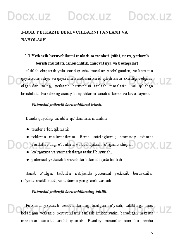 1-BOB. YETKAZIB BERUVCHILARNI TANLASH VA 
BAHOLASH
1.1 Yetkazib beruvchilarni tanlash mezonlari (sifat, narx, yetkazib
berish muddati, ishonchlilik, innovatsiya va boshqalar)
«Ishlab-chiqarish yoki xarid qilish» masalasi yechilgandan, va korxona
qaysi xom ashyo va qaysi mahsulotlarni xarid qilish zarur ekanligi belgilab
olganidan   so‘ng,   yetkazib   beruvchini   tanlash   masalasini   hal   qilishga
kirishiladi. Bu ishning asosiy bosqichlarini sanab o‘tamiz va tavsiflaymiz.
Potensial yetkazib beruvchilarni izlash.
Bunda quyidagi uslublar qo‘llanilishi mumkin:
● tender e’lon qilinishi;
● reklama   ma’lumotlarini:   firma   kataloglarini;   ommaviy   axborot
vositalari-dagi e’lonlarni va boshqalarni, o‘rganib chiqish;
● ko‘rgazma va yarmarkalarga tashrif buyurish;
● potensial yetkazib beruvchilar bilan aloqada bo‘lish.
Sanab   o‘tilgan   tadbirlar   natijasida   potensial   yetkazib   beruvchilar
ro‘yxati shakllanadi, va u doimo yangilanib turiladi.
Potensial yetkazib beruvchilarning tahlili.
Potensial   yetkazib   beruvchilarning   tuzilgan   ro‘yxati,   talablarga   mos
keladigan   yetkazib   beruvchilarni   tanlash   imkoniyatini   beradigan   maxsus
mezonlar   asosida   tah-lil   qilinadi.   Bunday   mezonlar   soni   bir   necha
5