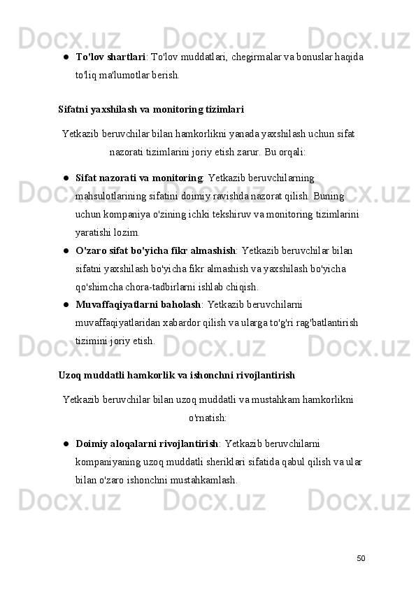 ● To'lov shartlari : To'lov muddatlari, chegirmalar va bonuslar haqida
to'liq ma'lumotlar berish.
   Sifatni yaxshilash va monitoring tizimlari
Yetkazib beruvchilar bilan hamkorlikni yanada yaxshilash uchun sifat
nazorati tizimlarini joriy etish zarur. Bu orqali:
● Sifat nazorati va monitoring : Yetkazib beruvchilarning 
mahsulotlarining sifatini doimiy ravishda nazorat qilish. Buning 
uchun kompaniya o'zining ichki tekshiruv va monitoring tizimlarini 
yaratishi lozim.
● O'zaro sifat bo'yicha fikr almashish : Yetkazib beruvchilar bilan 
sifatni yaxshilash bo'yicha fikr almashish va yaxshilash bo'yicha 
qo'shimcha chora-tadbirlarni ishlab chiqish.
● Muvaffaqiyatlarni baholash : Yetkazib beruvchilarni 
muvaffaqiyatlaridan xabardor qilish va ularga to'g'ri rag'batlantirish 
tizimini joriy etish.
   Uzoq muddatli hamkorlik va ishonchni rivojlantirish
Yetkazib beruvchilar bilan uzoq muddatli va mustahkam hamkorlikni
o'rnatish:
● Doimiy aloqalarni rivojlantirish : Yetkazib beruvchilarni 
kompaniyaning uzoq muddatli sheriklari sifatida qabul qilish va ular 
bilan o'zaro ishonchni mustahkamlash.
50 