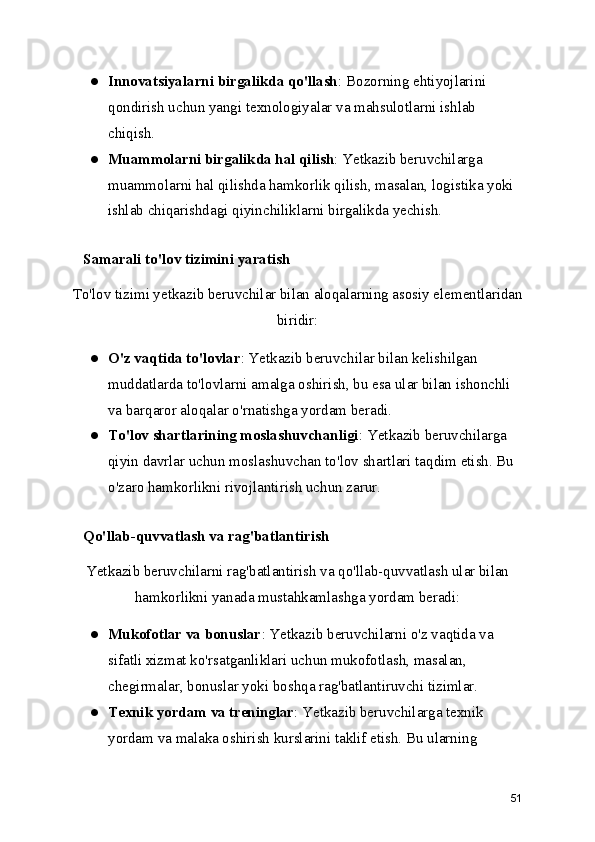 ● Innovatsiyalarni birgalikda qo'llash : Bozorning ehtiyojlarini 
qondirish uchun yangi texnologiyalar va mahsulotlarni ishlab 
chiqish.
● Muammolarni birgalikda hal qilish : Yetkazib beruvchilarga 
muammolarni hal qilishda hamkorlik qilish, masalan, logistika yoki 
ishlab chiqarishdagi qiyinchiliklarni birgalikda yechish.
   Samarali to'lov tizimini yaratish
To'lov tizimi yetkazib beruvchilar bilan aloqalarning asosiy elementlaridan
biridir:
● O'z vaqtida to'lovlar : Yetkazib beruvchilar bilan kelishilgan 
muddatlarda to'lovlarni amalga oshirish, bu esa ular bilan ishonchli 
va barqaror aloqalar o'rnatishga yordam beradi.
● To'lov shartlarining moslashuvchanligi : Yetkazib beruvchilarga 
qiyin davrlar uchun moslashuvchan to'lov shartlari taqdim etish. Bu 
o'zaro hamkorlikni rivojlantirish uchun zarur.
   Qo'llab-quvvatlash va rag'batlantirish
Yetkazib beruvchilarni rag'batlantirish va qo'llab-quvvatlash ular bilan
hamkorlikni yanada mustahkamlashga yordam beradi:
● Mukofotlar va bonuslar : Yetkazib beruvchilarni o'z vaqtida va 
sifatli xizmat ko'rsatganliklari uchun mukofotlash, masalan, 
chegirmalar, bonuslar yoki boshqa rag'batlantiruvchi tizimlar.
● Texnik yordam va treninglar : Yetkazib beruvchilarga texnik 
yordam va malaka oshirish kurslarini taklif etish. Bu ularning 
51
