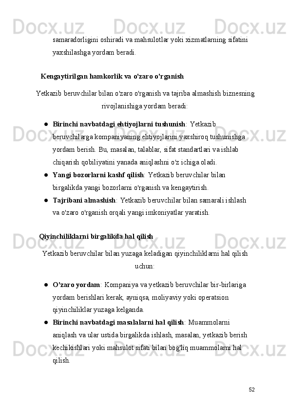 samaradorligini oshiradi va mahsulotlar yoki xizmatlarning sifatini 
yaxshilashga yordam beradi.
   Kengaytirilgan hamkorlik va o'zaro o'rganish
Yetkazib beruvchilar bilan o'zaro o'rganish va tajriba almashish biznesning
rivojlanishiga yordam beradi:
● Birinchi navbatdagi ehtiyojlarni tushunish : Yetkazib 
beruvchilarga kompaniyaning ehtiyojlarini yaxshiroq tushunishga 
yordam berish. Bu, masalan, talablar, sifat standartlari va ishlab 
chiqarish qobiliyatini yanada aniqlashni o'z ichiga oladi.
● Yangi bozorlarni kashf qilish : Yetkazib beruvchilar bilan 
birgalikda yangi bozorlarni o'rganish va kengaytirish.
● Tajribani almashish : Yetkazib beruvchilar bilan samarali ishlash 
va o'zaro o'rganish orqali yangi imkoniyatlar yaratish.
  Qiyinchiliklarni birgalikda hal qilish
Yetkazib beruvchilar bilan yuzaga keladigan qiyinchiliklarni hal qilish
uchun:
● O'zaro yordam : Kompaniya va yetkazib beruvchilar bir-birlariga 
yordam berishlari kerak, ayniqsa, moliyaviy yoki operatsion 
qiyinchiliklar yuzaga kelganda.
● Birinchi navbatdagi masalalarni hal qilish : Muammolarni 
aniqlash va ular ustida birgalikda ishlash, masalan, yetkazib berish 
kechikishlari yoki mahsulot sifati bilan bog'liq muammolarni hal 
qilish.
52 