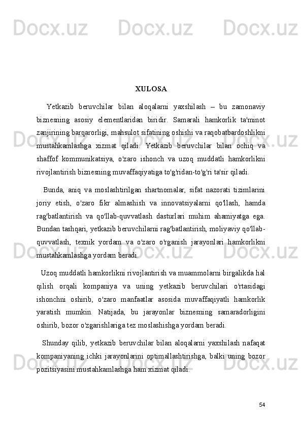 XULOSA
    Yetkazib   beruvchilar   bilan   aloqalarni   yaxshilash   –   bu   zamonaviy
biznesning   asosiy   elementlaridan   biridir.   Samarali   hamkorlik   ta'minot
zanjirining barqarorligi, mahsulot sifatining oshishi va raqobatbardoshlikni
mustahkamlashga   xizmat   qiladi.   Yetkazib   beruvchilar   bilan   ochiq   va
shaffof   kommunikatsiya,   o'zaro   ishonch   va   uzoq   muddatli   hamkorlikni
rivojlantirish biznesning muvaffaqiyatiga to'g'ridan-to'g'ri ta'sir qiladi.
    Bunda,   aniq   va   moslashtirilgan   shartnomalar,   sifat   nazorati   tizimlarini
joriy   etish,   o'zaro   fikr   almashish   va   innovatsiyalarni   qo'llash,   hamda
rag'batlantirish   va   qo'llab-quvvatlash   dasturlari   muhim   ahamiyatga   ega.
Bundan tashqari, yetkazib beruvchilarni rag'batlantirish, moliyaviy qo'llab-
quvvatlash,   texnik   yordam   va   o'zaro   o'rganish   jarayonlari   hamkorlikni
mustahkamlashga yordam beradi.
  Uzoq muddatli hamkorlikni rivojlantirish va muammolarni birgalikda hal
qilish   orqali   kompaniya   va   uning   yetkazib   beruvchilari   o'rtasidagi
ishonchni   oshirib,   o'zaro   manfaatlar   asosida   muvaffaqiyatli   hamkorlik
yaratish   mumkin.   Natijada,   bu   jarayonlar   biznesning   samaradorligini
oshirib, bozor o'zgarishlariga tez moslashishga yordam beradi.
    Shunday   qilib,   yetkazib   beruvchilar   bilan   aloqalarni   yaxshilash   nafaqat
kompaniyaning   ichki   jarayonlarini   optimallashtirishga,   balki   uning   bozor
pozitsiyasini mustahkamlashga ham xizmat qiladi.
54 