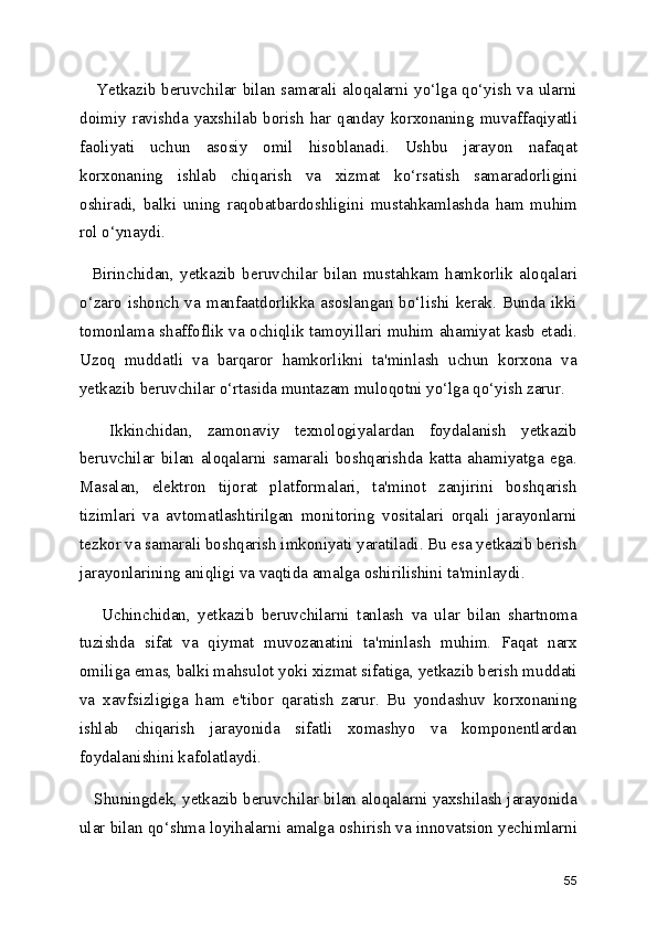      Yetkazib beruvchilar bilan samarali aloqalarni yo‘lga qo‘yish va ularni
doimiy ravishda yaxshilab borish  har qanday korxonaning muvaffaqiyatli
faoliyati   uchun   asosiy   omil   hisoblanadi.   Ushbu   jarayon   nafaqat
korxonaning   ishlab   chiqarish   va   xizmat   ko‘rsatish   samaradorligini
oshiradi,   balki   uning   raqobatbardoshligini   mustahkamlashda   ham   muhim
rol o‘ynaydi.
    Birinchidan,   yetkazib   beruvchilar   bilan   mustahkam   hamkorlik   aloqalari
o‘zaro  ishonch  va  manfaatdorlikka  asoslangan  bo‘lishi  kerak.  Bunda  ikki
tomonlama shaffoflik va ochiqlik tamoyillari muhim ahamiyat kasb etadi.
Uzoq   muddatli   va   barqaror   hamkorlikni   ta'minlash   uchun   korxona   va
yetkazib beruvchilar o‘rtasida muntazam muloqotni yo‘lga qo‘yish zarur.
    Ikkinchidan,   zamonaviy   texnologiyalardan   foydalanish   yetkazib
beruvchilar   bilan   aloqalarni   samarali   boshqarishda   katta   ahamiyatga   ega.
Masalan,   elektron   tijorat   platformalari,   ta'minot   zanjirini   boshqarish
tizimlari   va   avtomatlashtirilgan   monitoring   vositalari   orqali   jarayonlarni
tezkor va samarali boshqarish imkoniyati yaratiladi. Bu esa yetkazib berish
jarayonlarining aniqligi va vaqtida amalga oshirilishini ta'minlaydi.
      Uchinchidan,   yetkazib   beruvchilarni   tanlash   va   ular   bilan   shartnoma
tuzishda   sifat   va   qiymat   muvozanatini   ta'minlash   muhim.   Faqat   narx
omiliga emas, balki mahsulot yoki xizmat sifatiga, yetkazib berish muddati
va   xavfsizligiga   ham   e'tibor   qaratish   zarur.   Bu   yondashuv   korxonaning
ishlab   chiqarish   jarayonida   sifatli   xomashyo   va   komponentlardan
foydalanishini kafolatlaydi.
    Shuningdek, yetkazib beruvchilar bilan aloqalarni yaxshilash jarayonida
ular bilan qo‘shma loyihalarni amalga oshirish va innovatsion yechimlarni
55 
