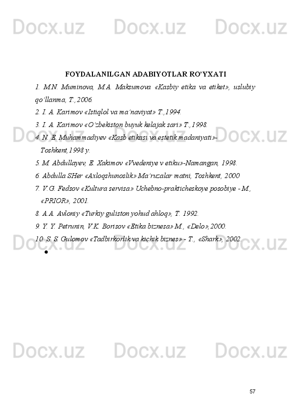 FOYDALANILGAN ADABIYOTLAR RO’YXATI
1.   M.N.   Muminova,   M.A.   Maksumova   «Kasbiy   etika   va   etiket»,   uslubiy
qo’llanma, T.,2006.
2. I. A. Karimov «Istiqlol va ma’naviyat» T.,1994.
3. I. A. Karimov «O’zbekiston buyuk kelajak sari» T.,1998.
4. N. E. Muhammadiyev «Kasb etikasi va estetik madaniyati»-  
   Toshkent,1998 y.  
5. M. Abdullayev, E. Xakimov «Vvedeniye v etiku»-Namangan, 1998.
6. Abdulla SHer «Axloqshunoslik» Ma’ruzalar matni, Toshkent, 2000
7. V.G. Fedsov «Kultura servisa» Uchebno-prakticheskoye posobiye - M.,
   «PRIOR», 2001.
8. A.A. Avloniy «Turkiy guliston yohud ahloq», T. 1992.
9. Y. Y. Petrunin, V.K. Borisov «Etika biznesa» M., «Delo»,2000.
10. S. S. Gulomov «Tadbirkorlik va kichik biznes» - T., «Shark», 2002.
●
57 