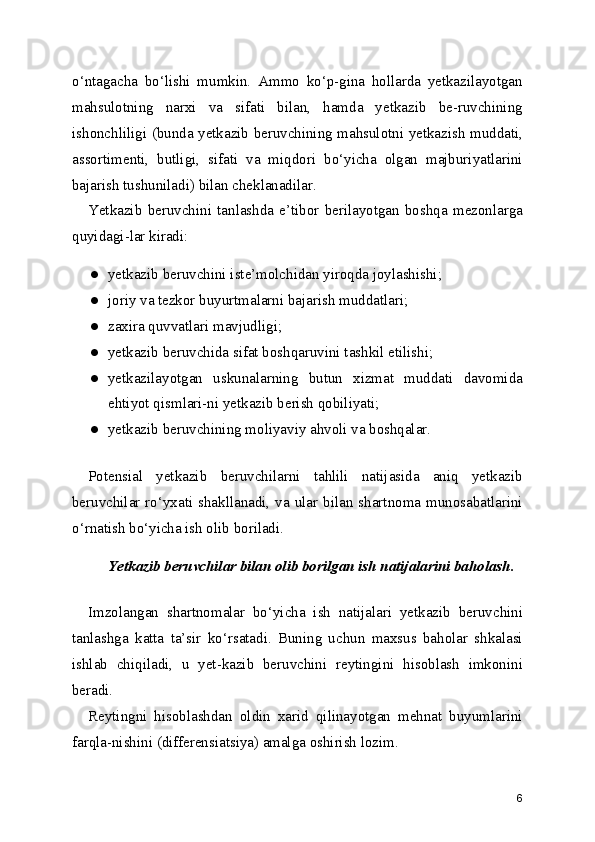 o‘ntagacha   bo‘lishi   mumkin.   Ammo   ko‘p-gina   hollarda   yetkazilayotgan
mahsulotning   narxi   va   sifati   bilan,   hamda   yetkazib   be-ruvchining
ishonchliligi (bunda yetkazib beruvchining mahsulotni yetkazish muddati,
assortimenti,   butligi,   sifati   va   miqdori   bo‘yicha   olgan   majburiyatlarini
bajarish tushuniladi) bilan cheklanadilar.
Yetkazib   beruvchini   tanlashda   e’tibor   berilayotgan   boshqa   mezonlarga
quyidagi-lar kiradi:
● yetkazib beruvchini iste’molchidan yiroqda joylashishi;
● joriy va tezkor buyurtmalarni bajarish muddatlari;
● zaxira quvvatlari mavjudligi;
● yetkazib beruvchida sifat boshqaruvini tashkil etilishi;
● yetkazilayotgan   uskunalarning   butun   xizmat   muddati   davomida
ehtiyot qismlari-ni yetkazib berish qobiliyati;
● yetkazib beruvchining moliyaviy ahvoli va boshqalar.
Potensial   yetkazib   beruvchilarni   tahlili   natijasida   aniq   yetkazib
beruvchilar ro‘yxati shakllanadi,  va  ular bilan  shartnoma  munosabatlarini
o‘rnatish bo‘yicha ish olib boriladi.
Yetkazib beruvchilar bilan olib borilgan ish natijalarini baholash.
Imzolangan   shartnomalar   bo‘yicha   ish   natijalari   yetkazib   beruvchini
tanlashga   katta   ta’sir   ko‘rsatadi.   Buning   uchun   maxsus   baholar   shkalasi
ishlab   chiqiladi,   u   yet-kazib   beruvchini   reytingini   hisoblash   imkonini
beradi.
Reytingni   hisoblashdan   oldin   xarid   qilinayotgan   mehnat   buyumlarini
farqla-nishini (differensiatsiya) amalga oshirish lozim.
6 