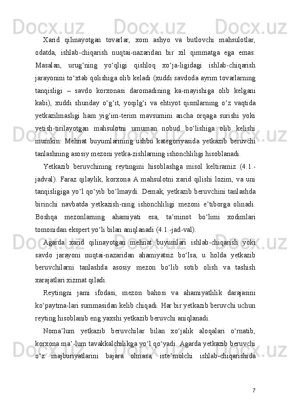 Xarid   qilinayotgan   tovarlar,   xom   ashyo   va   butlovchi   mahsulotlar,
odatda,   ishlab-chiqarish   nuqtai-nazaridan   bir   xil   qimmatga   ega   emas.
Masalan,   urug‘ning   yo‘qligi   qishloq   xo‘ja-ligidagi   ishlab-chiqarish
jarayonini to‘xtab qolishiga olib keladi (xuddi savdoda ayrim tovarlarning
tanqisligi   –   savdo   korxonasi   daromadining   ka-mayishiga   olib   kelgani
kabi),   xuddi   shunday   o‘g‘it,   yoqilg‘i   va   ehtiyot   qismlarning   o‘z   vaqtida
yetkazilmasligi   ham   yig‘im-terim   mavsumini   ancha   orqaga   surishi   yoki
yetish-tirilayotgan   mahsulotni   umuman   nobud   bo‘lishiga   olib   kelishi
mumkin.   Mehnat   buyumlarining   ushbu   kategoriyasida   yetkazib   beruvchi
tanlashning asosiy mezoni yetka-zishlarning ishonchliligi hisoblanadi.
Yetkazib   beruvchining   reytingini   hisoblashga   misol   keltiramiz   (4.1.-
jadval).   Faraz   qilaylik,   korxona   A   mahsulotni   xarid   qilishi   lozim,   va   uni
tanqisligiga yo‘l qo‘yib bo‘lmaydi. Demak, yetkazib beruvchini tanlashda
birinchi   navbatda   yetkazish-ning   ishonchliligi   mezoni   e’tiborga   olinadi.
Boshqa   mezonlarning   ahamiyati   esa,   ta’minot   bo‘limi   xodimlari
tomonidan ekspert yo‘li bilan aniqlanadi (4.1.-jad-val).
Agarda   xarid   qilinayotgan   mehnat   buyumlari   ishlab-chiqarish   yoki
savdo   jarayoni   nuqtai-nazaridan   ahamiyatsiz   bo‘lsa,   u   holda   yetkazib
beruvchilarni   tanlashda   asosiy   mezon   bo‘lib   sotib   olish   va   tashish
xarajatlari xizmat qiladi.
Reytingni   jami   ifodasi,   mezon   bahosi   va   ahamiyatlilik   darajasini
ko‘paytma-lari summasidan kelib chiqadi. Har bir yetkazib beruvchi uchun
reyting hisoblanib eng yaxshi yetkazib beruvchi aniqlanadi.
Noma’lum   yetkazib   beruvchilar   bilan   xo‘jalik   aloqalari   o‘rnatib,
korxona ma’-lum tavakkalchilikga yo‘l qo‘yadi. Agarda yetkazib beruvchi
o‘z   majburiyatlarini   bajara   olmasa,   iste’molchi   ishlab-chiqarishida
7 