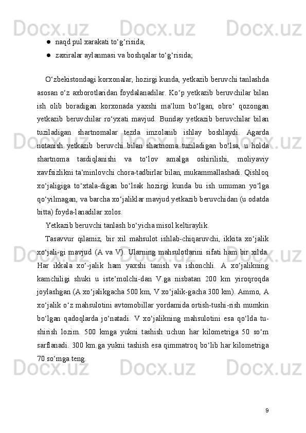 ● naqd pul xarakati to‘g‘risida;
● zaxiralar aylanmasi va boshqalar to‘g‘risida;
O‘zbekistondagi korxonalar, hozirgi kunda, yetkazib beruvchi tanlashda
asosan o‘z axborotlaridan foydalanadilar. Ko‘p yetkazib beruvchilar bilan
ish   olib   boradigan   korxonada   yaxshi   ma’lum   bo‘lgan,   obro‘   qozongan
yetkazib   beruvchilar   ro‘yxati   mavjud.   Bunday   yetkazib   beruvchilar   bilan
tuziladigan   shartnomalar   tezda   imzolanib   ishlay   boshlaydi.   Agarda
notanish   yetkazib   beruvchi   bilan   shartnoma   tuziladigan   bo‘lsa,   u   holda
shartnoma   tasdiqlanishi   va   to‘lov   amalga   oshirilishi,   moliyaviy
xavfsizlikni ta’minlovchi chora-tadbirlar bilan, mukammallashadi. Qishloq
xo‘jaligiga   to‘xtala-digan   bo‘lsak   hozirgi   kunda   bu   ish   umuman   yo‘lga
qo‘yilmagan, va barcha xo‘jaliklar mavjud yetkazib beruvchidan (u odatda
bitta) foyda-lanadilar xolos.
Yetkazib beruvchi tanlash bo‘yicha misol keltiraylik.
Tasavvur   qilamiz,   bir   xil   mahsulot   ishlab-chiqaruvchi,   ikkita   xo‘jalik
xo‘jali-gi   mavjud   (A   va   V).   Ularning   mahsulotlarini   sifati   ham   bir   xilda.
Har   ikkala   xo‘-jalik   ham   yaxshi   tanish   va   ishonchli.   A   xo‘jalikning
kamchiligi   shuki   u   iste’molchi-dan   V.ga   nisbatan   200   km   yiroqroqda
joylashgan (A xo‘jalikgacha 500 km, V xo‘jalik-gacha 300 km). Ammo, A
xo‘jalik o‘z mahsulotini avtomobillar yordamida ortish-tushi-rish mumkin
bo‘lgan   qadoqlarda   jo‘natadi.   V   xo‘jalikning   mahsulotini   esa   qo‘lda   tu-
shirish   lozim.   500   kmga   yukni   tashish   uchun   har   kilometriga   50   so‘m
sarflanadi. 300 km.ga yukni tashish esa qimmatroq bo‘lib har kilometriga
70 so‘mga teng.
9 
