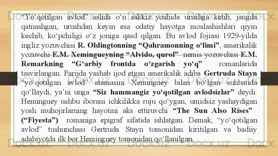 “ Y о‘ qotilgan  avlod”  aslida  о‘ n  sakkiz  yoshida  urushga  ketib,  jangda 
qatnashgan,  urushdan  keyin  esa  odatiy  hayotga  moslashishlari  qiyin 
kechib,  k о‘ pchiligi  о‘ z  joniga  qasd  qilgan.  Bu  avlod  fojiasi  1929-yilda 
ingliz yozuvchisi  R. Oldingtonning “Qahramonning  о‘ limi” , amerikalik 
yozuvchi  E.M.  Xemingueyning “Alvido, qurol”   nemis  yozuvchisi  E.M. 
Remarkning  “G‘arbiy  frontda  о‘ zgarish  y о‘ q”    romanlarida 
tasvirlangan.  Parijda  yashab  ijod  etgan  amerikalik  adiba  Gertruda  Stayn 
“y о‘ qotilgan  avlod”  atamasini  Xeminguey  bilan  b о‘ lgan  suhbatida 
q о‘ llaydi,  ya’ni  unga  “Siz  hammangiz  y о‘ qotilgan  avlodsizlar”  deydi. 
Heminguey  ushbu  iborani  ichkilikka  ruju  q о‘ ygan,  umidsiz  yashaydigan 
yosh  muhojirlarning  hayotini  aks  ettiruvchi  “The  Sun  Also  Rises”   
(“Fiyesta”)    romaniga  epigraf  sifatida  ishlatgan.  Demak,  “y о‘ qotilgan 
avlod”  tushunchasi  Gertruda  Stayn  tomonidan  kiritilgan  va  badiiy 
adabiyotda ilk bor Heminguey tomonidan q о‘ llanilgan. 