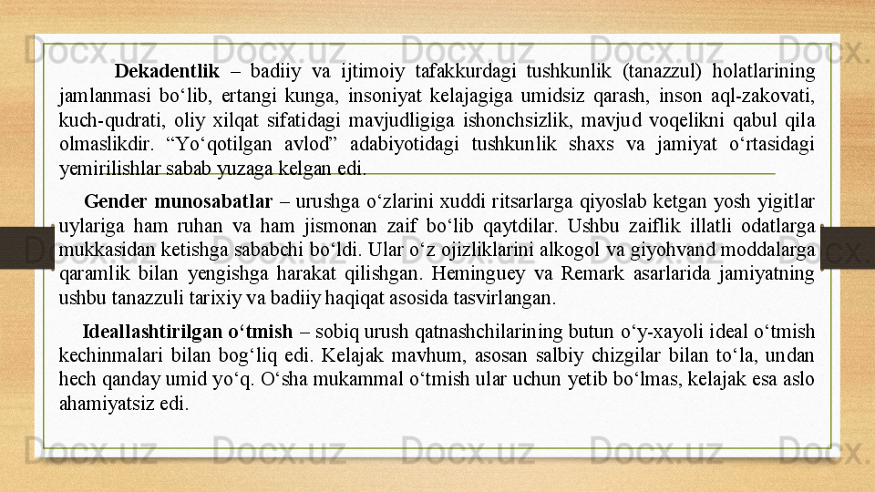           Dekadentlik   –  badiiy  va  ijtimoiy  tafakkurdagi  tushkunlik  (tanazzul)  holatlarining 
jamlanmasi  bо‘lib,  ertangi  kunga,  insoniyat  kelajagiga  umidsiz  qarash,  inson  aql-zakovati, 
kuch-qudrati,  oliy  xilqat  sifatidagi  mavjudligiga  ishonchsizlik,  mavjud  voqelikni  qabul  qila 
olmaslikdir.  “Yо‘qotilgan  avlod”  adabiyotidagi  tushkunlik  shaxs  va  jamiyat  о‘rtasidagi 
yemirilishlar sabab yuzaga kelgan edi.  
        Gender  munosabatlar  –  urushga  о‘zlarini  xuddi  ritsarlarga  qiyoslab  ketgan  yosh  yigitlar 
uylariga  ham  ruhan  va  ham  jismonan  zaif  bо‘lib  qaytdilar.  Ushbu  zaiflik  illatli  odatlarga 
mukkasidan ketishga sababchi bо‘ldi. Ular о‘z ojizliklarini alkogol va giyohvand moddalarga 
qaramlik  bilan  yengishga  harakat  qilishgan.  Heminguey  va  Remark  asarlarida  jamiyatning 
ushbu tanazzuli tarixiy va badiiy haqiqat asosida tasvirlangan.
     Ideallashtirilgan о‘tmish  – sobiq urush qatnashchilarining butun о‘y-xayoli ideal о‘tmish 
kechinmalari  bilan  bog‘liq  edi.  Kelajak  mavhum,  asosan  salbiy  chizgilar  bilan  tо‘la,  undan 
hech qanday umid yо‘q. О‘sha mukammal о‘tmish ular uchun yetib bо‘lmas, kelajak esa aslo 
ahamiyatsiz edi. 
