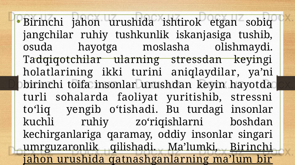 •
Birinchi  jahon  urushida  ishtirok  etgan  sobiq 
jangchilar  ruhiy  tushkunlik  iskanjasiga  tushib, 
osuda  hayotga  moslasha  olishmaydi. 
Tadqiqot chilar   ularning  st ressdan  keyingi 
holat lar ining  ikki  t ur ini  aniqlaydilar ,  ya’ni 
birinchi  toifa  insonlar  urushdan  keyin  hayot da 
t urli  sohalarda  faoliyat   yurit ishib,  st r essni 
t о‘ liq    yengib  о‘ t ishadi .  Bu  turdagi  insonlar 
kuchli  ruhiy  z о‘ riqishlarni  boshdan 
kechirganlariga  qaramay,  oddiy  insonlar  singari 
umrguzaronlik  qilishadi.  Ma’lumki,  Birinchi 
jahon  ur ushida  qat nashganlarning  ma’lum  bir  
qismi t inch hayot ga moslashib ket ishadi.  