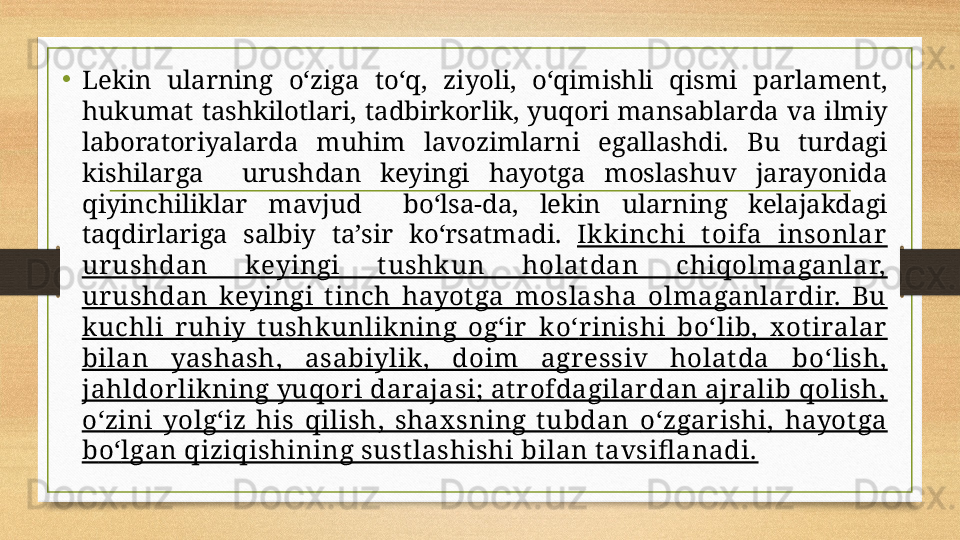 •
Lekin  ularning  о‘ ziga  t о‘ q,  ziyoli,  о‘ qimishli  qismi  parlament, 
hukumat  tashkilotlari,  tadbirkorlik,  yuqori  mansablarda  va  ilmiy 
laboratoriyalarda  muhim  lavozimlarni  egallashdi.  Bu  turdagi 
kishilarga    urushdan  keyingi  hayotga  moslashuv  jarayonida 
qiyinchiliklar  mavjud    b о‘ lsa-da,  lekin  ularning  kelajakdagi 
taqdirlariga  salbiy  ta’sir  k о‘ rsatmadi.  Ikkinchi  t oifa  insonlar 
ur ushdan  keyingi  t ushkun  holat dan  chiqolmaganlar, 
ur ushdan  keyingi  t inch  hayot ga  moslasha  olmaganlardir.  Bu 
kuchli  ruhiy  t ushkunlik ning  og‘ir   k о‘ rinishi  b о‘ lib,  x ot iralar 
bilan  yashash,  asabiylik ,  doim  agr essiv  holat da  b о‘ lish, 
jahldorlikning yuqor i darajasi; at rofdagilardan ajralib qolish, 
о‘ zini  yolg‘iz  his  qilish,  shax sning  t ubdan  о‘ zgarishi,  hayot ga 
b о‘ lgan qiziqishining sust lashishi bilan t avsifl anadi. 
