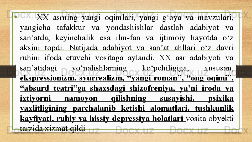 •
        XX  asrning  yangi  oqimlari,  yangi  g‘oya  va  mavzulari, 
yangicha  tafakkur  va  yondashishlar  dastlab  adabiyot  va 
san’atda,  keyinchalik  esa  ilm-fan  va  ijtimoiy  hayotda  о‘z 
aksini  topdi.  Natijada  adabiyot  va  san’at  ahllari  о‘z  davri 
ruhini  ifoda  etuvchi  vositaga  aylandi.  XX  asr  adabiyoti  va 
san’atidagi  yо‘nalishlarning  kо‘pchiligiga,  xususan, 
ekspressionizm,  syurrealizm,  “yangi  roman”,  “ong  oqimi”, 
“absurd  teatri”ga  shaxsdagi  shizofreniya,  ya’ni  iroda  va 
ixtiyorni  namoyon  qilishning  susayishi,  psixika 
yaxlitligining  parchalanib  ketishi  alomatlari,  tushkunlik 
kayfiyati,  ruhiy  va  hissiy  depressiya  holatlari  vosita  obyekti 
tarzida xizmat qildi 
