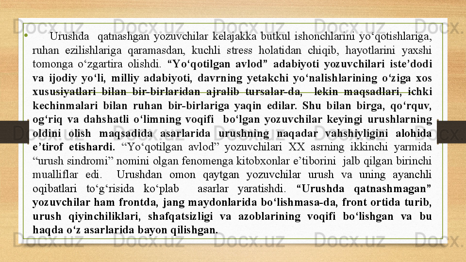 •
        Urushda    qatnashgan  yozuvchilar  kelajakka  butkul  ishonchlarini  yо‘qotishlariga, 
ruhan  ezilishlariga  qaramasdan,  kuchli  stress  holatidan  chiqib,  hayotlarini  yaxshi 
tomonga  о‘zgartira  olishdi.  “Yо‘qotilgan  avlod”  adabiyoti  yozuvchilari  iste’dodi 
va  ijodiy  yо‘li,  milliy  adabiyoti,  davrning  yetakchi  yо‘nalishlarining  о‘ziga  xos 
xususiyatlari  bilan  bir-birlaridan  ajralib  tursalar-da,    lekin  maqsadlari,  ichki 
kechinmalari  bilan  ruhan  bir-birlariga  yaqin  edilar.  Shu  bilan  birga,  qо‘rquv, 
og‘riq  va  dahshatli  о‘limning  voqifi    bо‘lgan  yozuvchilar  keyingi  urushlarning 
oldini  olish  maqsadida  asarlarida  urushning  naqadar  vahshiyligini  alohida 
e’tirof  etishardi.   “Yо‘qotilgan  avlod”  yozuvchilari  XX  asrning  ikkinchi  yarmida 
“urush  sindromi” nomini  olgan fenomenga  kitobxonlar  e’tiborini    jalb  qilgan birinchi 
mualliflar  edi.    Urushdan  omon  qaytgan  yozuvchilar  urush  va  uning  ayanchli 
oqibatlari  tо‘g‘risida  kо‘plab    asarlar  yaratishdi.  “Urushda  qatnashmagan” 
yozuvchilar  ham  frontda,  jang  maydonlarida  bо‘lishmasa-da,  front  ortida  turib, 
urush  qiyinchiliklari,  shafqatsizligi  va  azoblarining  voqifi  bо‘lishgan  va  bu 
haqda о‘z asarlarida bayon qilishgan. 