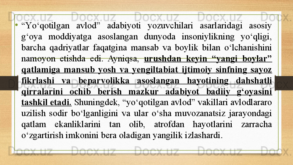 •
“ Yо‘qotilgan  avlod”  adabiyoti  yozuvchilari  asarlaridagi  asosiy 
g‘oya  moddiyatga  asoslangan  dunyoda  insoniylikning  yо‘qligi, 
barcha  qadriyatlar  faqatgina  mansab  va  boylik  bilan  о‘lchanishini 
namoyon  etishda  edi.  Ayniqsa,  urushdan  keyin  “yangi  boylar” 
qatlamiga  mansub  yosh  va  yengiltabiat  ijtimoiy  sinfning  sayoz 
fikrlashi  va  beparvolikka  asoslangan  hayotining  dahshatli 
qirralarini  ochib  berish  mazkur  adabiyot  badiiy  g‘oyasini 
tashkil etadi.  Shuningdek, “yо‘qotilgan avlod” vakillari avlodlararo 
uzilish  sodir  bо‘lganligini  va  ular  о‘sha  muvozanatsiz  jarayondagi 
qatlam  ekanliklarini  tan  olib,  atrofdan  hayotlarini  zarracha 
о‘zgartirish imkonini bera oladigan yangilik izlashardi. 
