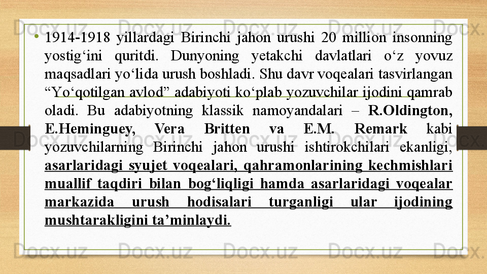 •
1914-1918  yillardagi  Birinchi  jahon  urushi  20  million  insonning 
yostig‘ini  quritdi.  Dunyoning  yetakchi  davlatlari  о‘z  yovuz 
maqsadlari yо‘lida urush boshladi. Shu davr voqealari tasvirlangan 
“Yо‘qotilgan avlod” adabiyoti kо‘plab yozuvchilar ijodini  qamrab 
oladi.  Bu  adabiyotning  klassik  namoyandalari  –  R.Oldington, 
E.Heminguey,  Vera  Britten  va  E.M.   Remark   kabi 
yozuvchilarning  Birinchi  jahon  urushi  ishtirokchilari  ekanligi, 
asarlaridagi  syujet  voqealari,  qahramonlarining  kechmishlari 
muallif  taqdiri  bilan  bog‘liqligi  hamda  asarlaridagi  voqealar 
markazida  urush  hodisalari  turganligi  ular  ijodining 
mushtarakligini ta’minlaydi. 