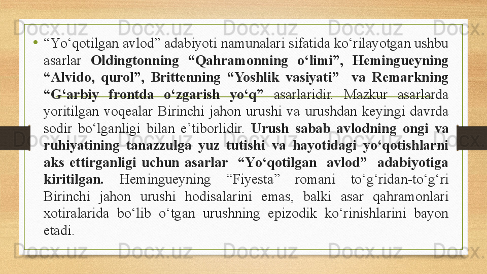 • “ Yо‘qotilgan avlod” adabiyoti namunalari sifatida kо‘rilayotgan ushbu 
asarlar  Oldingtonning  “Qahramonning  о‘limi”,  Hemingueyning 
“Alvido,  qurol”,  Brittenning  “Yoshlik  vasiyati”    va  Remarkning 
“G‘arbiy  frontda  о‘zgarish  yо‘q”  asarlaridir.  Mazkur  asarlarda 
yoritilgan  voqealar  Birinchi  jahon  urushi  va  urushdan  keyingi  davrda 
sodir  bо‘lganligi  bilan  e’tiborlidir.  Urush  sabab  avlodning  ongi  va 
ruhiyatining  tanazzulga  yuz  tutishi  va  hayotidagi  yо‘qotishlarni 
aks  ettirganligi  uchun  asarlar    “Yо‘qotilgan    avlod”    adabiyotiga 
kiritilgan.  Hemingueyning  “Fiyesta”  romani  tо‘g‘ridan-tо‘g‘ri 
Birinchi  jahon  urushi  hodisalarini  emas,  balki  asar  qahramonlari 
xotiralarida  bо‘lib  о‘tgan  urushning  epizodik  kо‘rinishlarini  bayon 
etadi. 